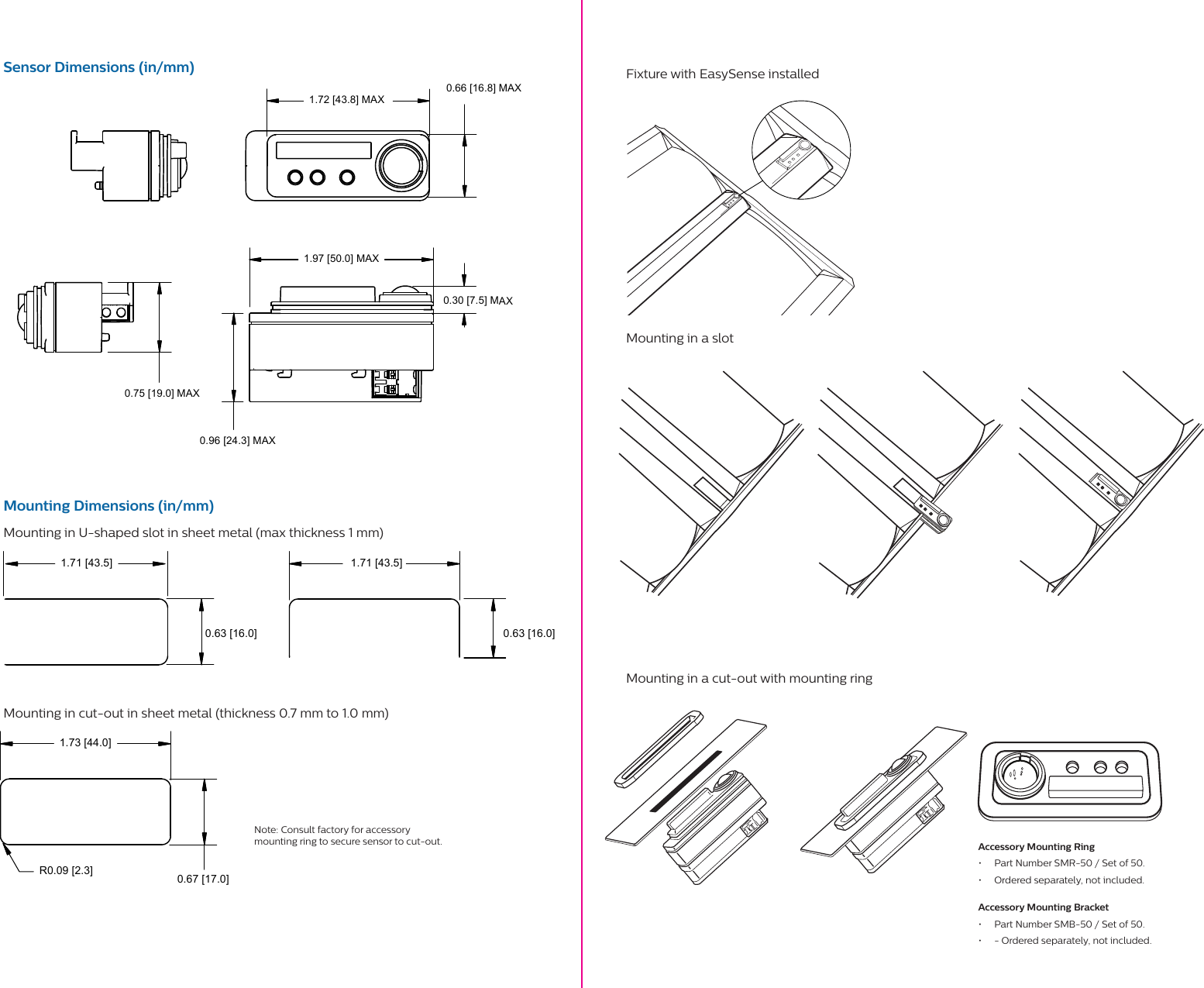 1.72 [43.8] MAX 0.96 [24.3] MAX0.66 [16.8] MAX1.97 [50.0] MAX0.30 [7.5] MAX0.75 [19.0] MAX1.73 [44.0]0.67 [17.0]R0.09 [2.3]1.71 [43.5] 1.71 [43.5]0.63 [16.0]0.63 [16.0]Sensor Dimensions (in/mm)Mounting Dimensions (in/mm)Mounting in U-shaped slot in sheet metal (max thickness 1 mm)Mounting in cut-out in sheet metal (thickness 0.7 mm to 1.0 mm)Fixture with EasySense installed Mounting in a slot     Mounting in a cut-out with mounting ring     Note: Consult factory for accessory mounting ring to secure sensor to cut-out.  Accessory Mounting Ring•  Part Number SMR-50 / Set of 50.•  Ordered separately, not included.Accessory Mounting Bracket•  Part Number SMB-50 / Set of 50.•  - Ordered separately, not included.