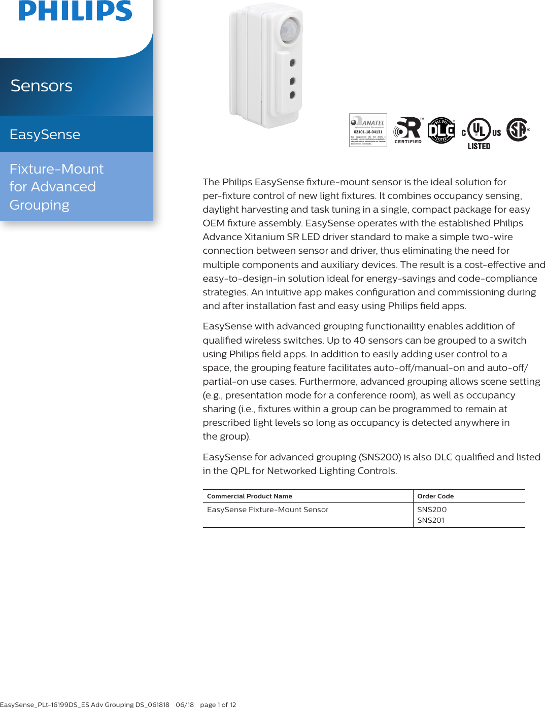 EasySense_PLt-16199DS_ES Adv Grouping DS_061818  06/18  page 1 of 12The Philips EasySense xture-mount sensor is the ideal solution for  per-xture control of new light xtures. It combines occupancy sensing,  daylight harvesting and task tuning in a single, compact package for easy OEM xture assembly. EasySense operates with the established Philips  Advance Xitanium SR LED driver standard to make a simple two-wire  connection between sensor and driver, thus eliminating the need for  multiple components and auxiliary devices. The result is a cost-eective and easy-to-design-in solution ideal for energy-savings and code-compliance strategies. An intuitive app makes conguration and commissioning during and after installation fast and easy using Philips eld apps.EasySense with advanced grouping functionaility enables addition of  qualied wireless switches. Up to 40 sensors can be grouped to a switch using Philips eld apps. In addition to easily adding user control to a  space, the grouping feature facilitates auto-o/manual-on and auto-o/partial-on use cases. Furthermore, advanced grouping allows scene setting (e.g., presentation mode for a conference room), as well as occupancy  sharing (i.e., xtures within a group can be programmed to remain at  prescribed light levels so long as occupancy is detected anywhere in  the group). EasySense for advanced grouping (SNS200) is also DLC qualied and listed in the QPL for Networked Lighting Controls.Commercial Product Name Order CodeEasySense Fixture-Mount Sensor SNS200 SNS201SensorsEasySenseFixture-Mount  for Advanced Grouping