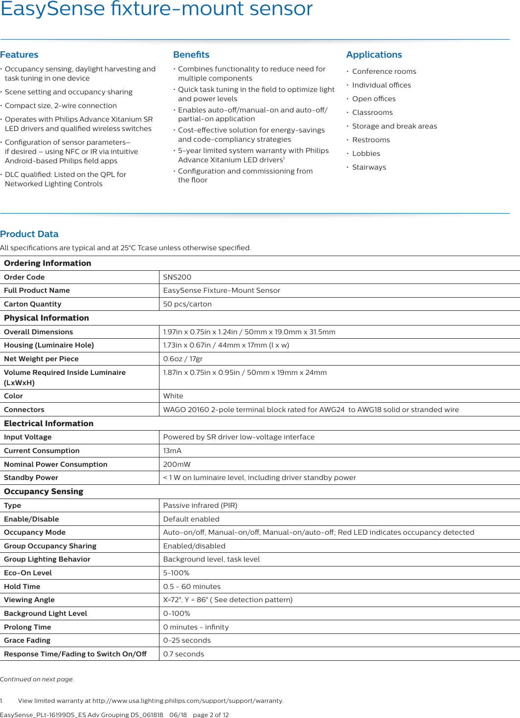 EasySense_PLt-16199DS_ES Adv Grouping DS_061818  06/18  page 2 of 12EasySense xture-mount sensor Features• Occupancy sensing, daylight harvesting and task tuning in one device• Scene setting and occupancy sharing• Compact size, 2-wire connection • Operates with Philips Advance Xitanium SR LED drivers and qualied wireless switches• Conguration of sensor parameters–  if desired – using NFC or IR via intuitive  Android-based Philips eld apps• DLC qualied: Listed on the QPL for  Networked Lighting ControlsBenets• Combines functionality to reduce need for multiple components• Quick task tuning in the eld to optimize light and power levels• Enables auto-o/manual-on and auto-o/partial-on application• Cost-eective solution for energy-savings and code-compliancy strategies• 5-year limited system warranty with Philips Advance Xitanium LED drivers1• Conguration and commissioning from  the oorApplications•  Conference rooms•  Individual oces•  Open oces•  Classrooms•  Storage and break areas•  Restrooms•  Lobbies•  Stairways1.  View limited warranty at http://www.usa.lighting.philips.com/support/support/warranty.Continued on next page. Product DataAll specications are typical and at 25°C Tcase unless otherwise specied.Ordering InformationOrder Code  SNS200Full Product Name  EasySense Fixture-Mount SensorCarton Quantity 50 pcs/cartonPhysical InformationOverall Dimensions 1.97in x 0.75in x 1.24in / 50mm x 19.0mm x 31.5mmHousing (Luminaire Hole) 1.73in x 0.67in / 44mm x 17mm (l x w)Net Weight per Piece 0.6oz / 17grVolume Required Inside Luminaire  (LxWxH)1.87in x 0.75in x 0.95in / 50mm x 19mm x 24mmColor WhiteConnectors WAGO 20160 2-pole terminal block rated for AWG24  to AWG18 solid or stranded wireElectrical InformationInput Voltage Powered by SR driver low-voltage interfaceCurrent Consumption  13mANominal Power Consumption 200mWStandby Power &lt; 1 W on luminaire level, including driver standby powerOccupancy SensingType Passive infrared (PIR)Enable/Disable Default enabledOccupancy Mode Auto-on/o, Manual-on/o, Manual-on/auto-o; Red LED indicates occupancy detectedGroup Occupancy Sharing Enabled/disabledGroup Lighting Behavior Background level, task levelEco-On Level 5-100%Hold Time 0.5 - 60 minutesViewing Angle X=72°, Y = 86° ( See detection pattern)Background Light Level 0-100%Prolong Time 0 minutes - innityGrace Fading 0-25 secondsResponse Time/Fading to Switch On/O  0.7 seconds