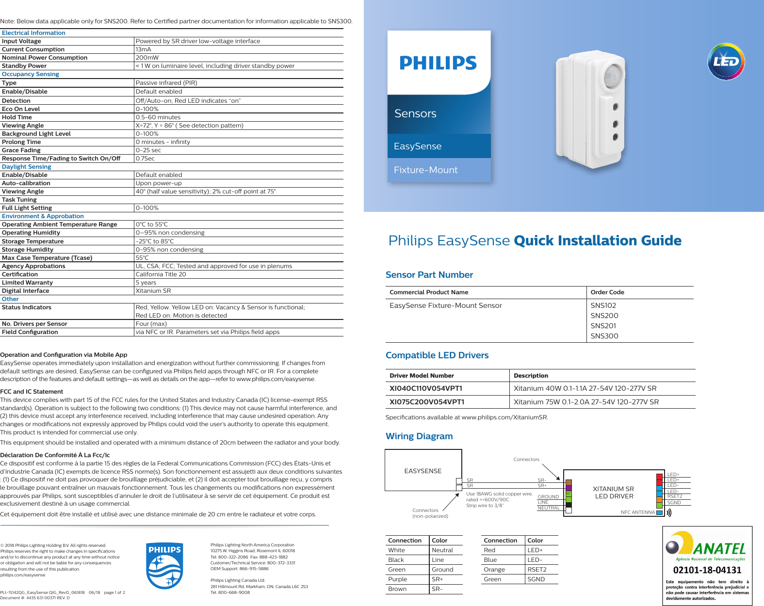 SensorsEasySenseFixture-Mount Philips EasySense Quick Installation GuideCommercial Product Name Order CodeEasySense Fixture-Mount Sensor SNS102  SNS200  SNS201SNS300Connection  ColorWhite NeutralBlack LineGreen GroundPurple SR+Brown SR-Compatible LED DriversSensor Part NumberDriver Model Number DescriptionXI040C110V054VPT1 Xitanium 40W 0.1-1.1A 27-54V 120-277V SRXI075C200V054VPT1 Xitanium 75W 0.1-2.0A 27-54V 120-277V SRSpecications available at www.philips.com/XitaniumSR.  Note: Below data applicable only for SNS200. Refer to Certied partner documentation for information applicable to SNS300.Wiring DiagramXITANIUM SR LED DRIVEREASYSENSE LED+LED+LED-LED-RSET2SGNDNFC ANTENNASR-Connectors SR+SRSRLINENEUTRALGROUND NCConnectors(non-polarized) Use 18AWG solid copper wire, rated &gt;=600V/90C.  Strip wire to 3/8”.Electrical InformationInput Voltage Powered by SR driver low-voltage interfaceCurrent Consumption  13mANominal Power Consumption 200mWStandby Power &lt; 1 W on luminaire level, including driver standby powerOccupancy SensingType Passive infrared (PIR)Enable/Disable Default enabledDetection O/Auto-on; Red LED indicates “on”Eco On Level   0-100%Hold Time 0.5-60 minutesViewing Angle X=72°, Y = 86° ( See detection pattern)Background Light Level 0-100%Prolong Time 0 minutes - innityGrace Fading 0-25 secResponse Time/Fading to Switch On/O  0.7SecDaylight SensingEnable/Disable Default enabledAuto-calibration Upon power-upViewing Angle 40° (half value sensitivity); 2% cut-o point at 75°Task TuningFull Light Setting 0-100%Environment &amp; ApprobationOperating Ambient Temperature Range 0°C to 55°COperating Humidity 0–95% non condensingStorage Temperature -25°C to 85°CStorage Humidity 0-95% non condensingMax Case Temperature (Tcase) 55°CAgency Approbations UL, CSA; FCC; Tested and approved for use in plenumsCertication California Title 20Limited Warranty 5 yearsDigital Interface Xitanium SROtherStatus Indicators Red, Yellow. Yellow LED on: Vacancy &amp; Sensor is functional;  Red LED on: Motion is detectedNo. Drivers per Sensor Four (max)Field Conguration via NFC or IR. Parameters set via Philips eld apps© 2018 Philips Lighting Holding B.V. All rights reserved.  Philips reserves the right to make changes in specications  and/or to discontinue any product at any time without notice  or obligation and will not be liable for any consequences  resulting from the use of this publication.philips.com/easysensePhilips Lighting North America Corporation10275 W. Higgins Road, Rosemont IL 60018Tel: 800-322-2086  Fax: 888-423-1882Customer/Technical Service: 800-372-3331OEM Support: 866-915-5886Philips Lighting Canada Ltd.281 Hillmount Rd, Markham, ON, Canada L6C 2S3Tel. 800-668-9008PLt-15142QG_EasySense QIG_RevD_061818  06/18  page 1 of 2Document #: 4435 631 00371 REV. DOperation and Conguration via Mobile App EasySense operates immediately upon installation and energization without further commissioning. If changes from  default settings are desired, EasySense can be congured via Philips eld apps through NFC or IR. For a complete  description of the features and default settings—as well as details on the app—refer to www.philips.com/easysense. FCC and IC Statement This device complies with part 15 of the FCC rules for the United States and Industry Canada (IC) license-exempt RSS  standard(s). Operation is subject to the following two conditions: (1) This device may not cause harmful interference, and (2) this device must accept any interference received, including interference that may cause undesired operation. Any changes or modications not expressly approved by Philips could void the user’s authority to operate this equipment.  This product is intended for commercial use only.This equipment should be installed and operated with a minimum distance of 20cm between the radiator and your body.Déclaration De Conformité À La Fcc/Ic Ce dispositif est conforme à la partie 15 des règles de la Federal Communications Commission (FCC) des États-Unis et d’Industrie Canada (IC) exempts de licence RSS norme(s). Son fonctionnement est assujetti aux deux conditions suivantes : (1) Ce dispositif ne doit pas provoquer de brouillage préjudiciable, et (2) il doit accepter tout brouillage reçu, y compris le brouillage pouvant entraîner un mauvais fonctionnement. Tous les changements ou modications non expressément approuvés par Philips, sont susceptibles d’annuler le droit de l’utilisateur à se servir de cet équipement. Ce produit est exclusivement destiné à un usage commercial.Cet équipement doit être installé et utilisé avec une distance minimale de 20 cm entre le radiateur et votre corps.Connection  ColorRed LED+Blue LED-Orange RSET2Green SGND