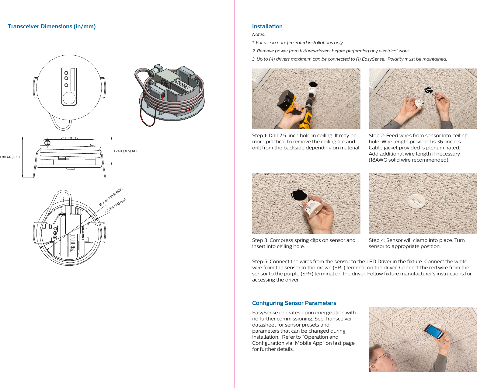 Transceiver Dimensions (in/mm) InstallationConguring Sensor ParametersStep 1: Drill 2.5-inch hole in ceiling. It may be more practical to remove the ceiling tile and drill from the backside depending on material.Step 3: Compress spring clips on sensor and insert into ceiling hole.Step 5: Connect the wires from the sensor to the LED Driver in the xture. Connect the white wire from the sensor to the brown (SR-) terminal on the driver. Connect the red wire from the sensor to the purple (SR+) terminal on the driver. Follow xture manufacturer’s instructions for accessing the driver.EasySense operates upon energization with  no further commissioning. See Transceiver datasheet for sensor presets and parameters that can be changed during installation.  Refer to “Operation and Configuration via  Mobile App” on last page for further details.Step 2: Feed wires from sensor into ceiling hole. Wire length provided is 36-inches.   Cable jacket provided is plenum-rated.   Add additional wire length if necessary  (18AWG solid wire recommended).Step 4: Sensor will clamp into place. Turn  sensor to appropriate position.  Notes:1. For use in non-fire-rated installations only.2. Remove power from fixtures/drivers before performing any electrical work.3. Up to (4) drivers maximum can be connected to (1) EasySense.  Polarity must be maintained.Ø 2.480 (63) REF.Ø 2.913 (74) REF.1.811 (46) REF.1.240 (31.5) REF.
