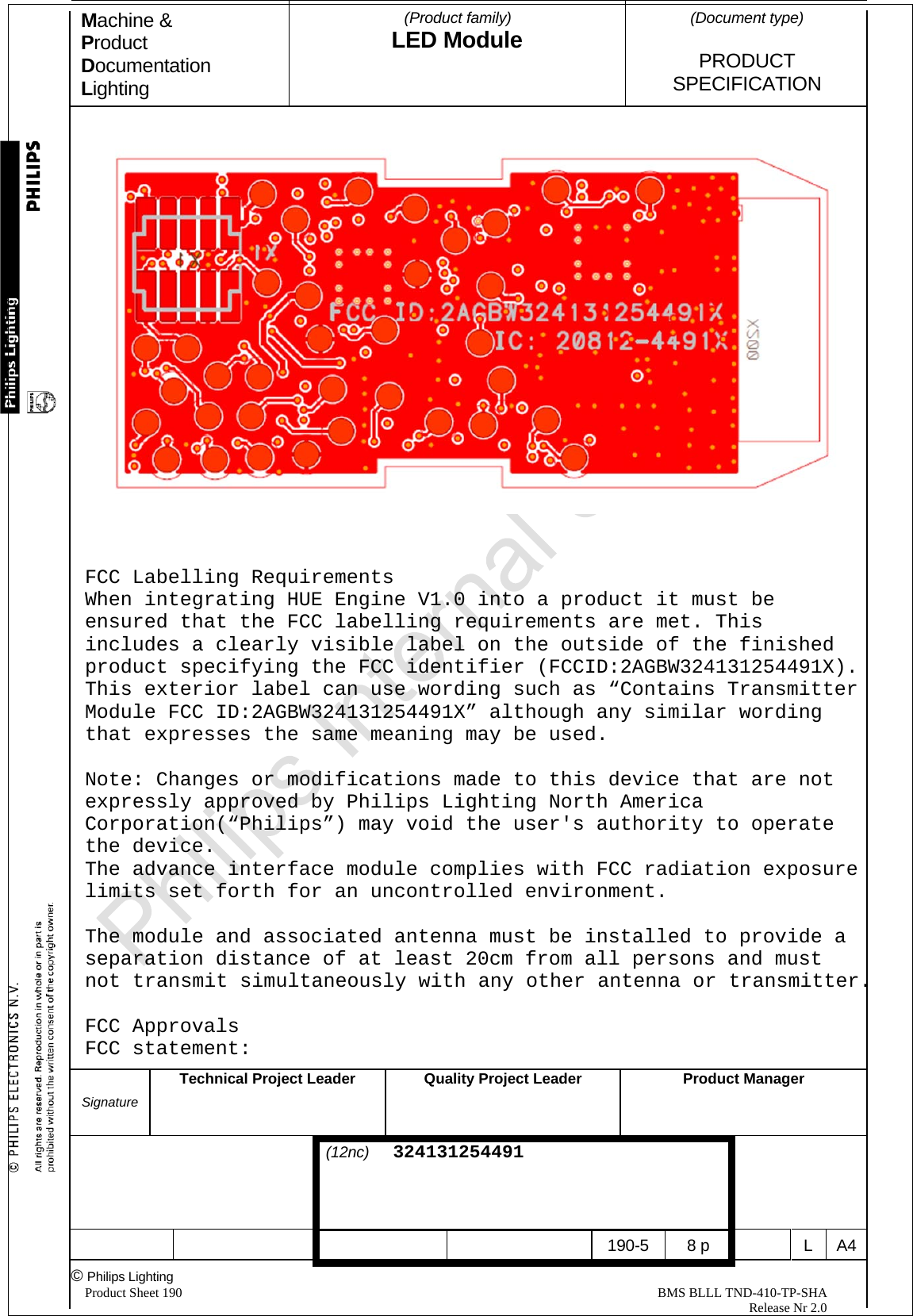 Machine &amp; Product Documentation Lighting  (Product family) LED Module    (Document type)   PRODUCT  SPECIFICATION  Signature Technical Project Leader  Quality Project LeaderProduct Manager                                 (12nc)  324131254491       190-5 8 p  L A4© Philips Lighting   Product Sheet 190                                                                                                                                                BMS BLLL TND-410-TP-SHA                                                                                                                                                                                                          Release Nr 2.0      FCC Labelling Requirements  When integrating HUE Engine V1.0 into a product it must be ensured that the FCC labelling requirements are met. This includes a clearly visible label on the outside of the finished product specifying the FCC identifier (FCCID:2AGBW324131254491X).  This exterior label can use wording such as “Contains Transmitter Module FCC ID:2AGBW324131254491X” although any similar wording that expresses the same meaning may be used.  Note: Changes or modifications made to this device that are not expressly approved by Philips Lighting North America Corporation(“Philips”) may void the user&apos;s authority to operate the device.  The advance interface module complies with FCC radiation exposure limits set forth for an uncontrolled environment.  The module and associated antenna must be installed to provide a separation distance of at least 20cm from all persons and must not transmit simultaneously with any other antenna or transmitter.  FCC Approvals  FCC statement: 