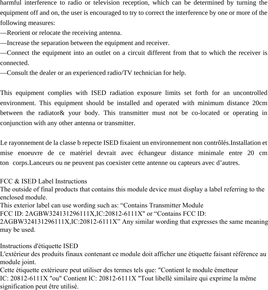 harmful interference to radio or television reception, which can be determined by turning the equipment off and on, the user is encouraged to try to correct the interference by one or more of the following measures: —Reorient or relocate the receiving antenna. —Increase the separation between the equipment and receiver. —Connect the equipment into an outlet on a circuit different from that to which the receiver is connected. —Consult the dealer or an experienced radio/TV technician for help. This equipment complies with ISED radiation exposure limits set forth for an uncontrolled environment. This equipment should be installed and operated with minimum distance 20cm between the radiator&amp; your body. This transmitter must not be co-located or operating in conjunction with any other antenna or transmitter. Le rayonnement de la classe b repecte ISED fixaient un environnement non contrôlés.Installation et mise enoeuvre de ce matériel devrait avec échangeur distance minimale entre 20 cm ton corps.Lanceurs ou ne peuvent pas coexister cette antenne ou capteurs avec d’autres. FCC &amp; ISED Label InstructionsThe outside of final products that contains this module device must display a label referring to the enclosed module. This exterior label can use wording such as: “Contains Transmitter Module FCC ID: 2AGBW324131296111X,IC:20812-6111X&quot; or “Contains FCC ID: 2AGBW324131296111X,IC:20812-6111X” Any similar wording that expresses the same meaning may be used.Instructions d&apos;étiquette ISEDL&apos;extérieur des produits finaux contenant ce module doit afficher une étiquette faisant référence au module joint.Cette étiquette extérieure peut utiliser des termes tels que: &quot;Contient le module émetteurIC: 20812-6111X &quot;ou&quot; Contient IC: 20812-6111X &quot;Tout libellé similaire qui exprime la même signification peut être utilisé.