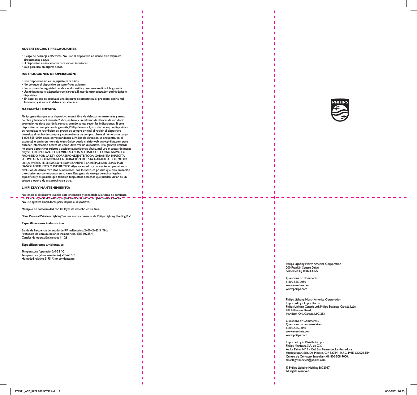 ADVERTENCIAS Y  PRECAUCIONES:• Riesgo de descargas eléctricas. No usar el dispositivo en donde esté expuesto directamente a agua.• El dispositivo es únicamente para uso en interiores.• Solo para uso en lugares secos.INSTRUCCIONES DE OPERACIÓN:• Este dispositivo no es un juguete para niños.• No coloque el dispositivo en supercies calientes.• Por razones de seguridad, no abra el dispositivo, pues eso invalidará la garantía.• Use únicamente el adaptador suministrado. El uso de otro adaptador podría dañar el dispositivo.•  En caso de que se produzca una descarga electrostática, el producto podría mal funcionar y el usuario deberá restablecerlo.GARANTÍA LIMITADA:Philips garantiza que este dispositivo estará libre de defectos en materiales y mano de obra y funcionará durante 2 años, en base a un máximo de 3 horas de uso diario promedio los siete días de la semana, cuando se usa según las indicaciones. Si este dispositivo no cumple con la garantía, Phillips le enviará, a su discreción, un dispositivo de reemplazo o reembolso del precio de compra original al recibir el dispositivo devuelto, el recibo de compra y comprobante de compra. Llame al número sin cargo 1-800-555-0050, envíe correspondencia a Philips (la dirección se encuentra en el paquete) o envíe un mensaje electrónico desde el sitio web www.philips.com para obtener información acerca de cómo devolver un dispositivo. Esta garantía limitada no cubre dispositivos sujetos a accidente, negligencia, abuso, mal uso o causas de fuerza mayor. EL REEMPLAZO O REEMBOLSO SON SU ÚNICO RECURSO. SALVO LO PROHIBIDO POR LA LEY CORRESPONDIENTE, TODA GARANTÍA IMPLÍCITA SE LIMITA EN DURACIÓN A LA DURACIÓN DE ESTA GARANTÍA. POR MEDIO DE LA PRESENTE SE EXCLUYE EXPRESAMENTE LA RESPONSABILIDAD POR DAÑOS FORTUITOS O INDIRECTOS. Algunos estados y provincias no permiten la exclusión de daños fortuitos o indirectos, por lo tanto, es posible que esta limitación o exclusión no corresponda en su caso. Esta garantía otorga derechos legales especícos y es posible que también tenga otros derechos que pueden variar de un estado a otro o de una provincia a otra.LIMPIEZA Y  MANTENIMIENTO:No limpie el dispositivo cuando esté encendido y conectado a la toma de corriente.Para evitar rayar el dispositivo, límpielo únicamente con un paño suave y limpio.No use agentes limpiadores para limpiar el dispositivo.Manéjelo de conformidad con las leyes de desecho en su área.“Hue Personal Wireless Lighting” es una marca comercial de Philips Lighting Holding B.V.Especicaciones inalámbricas:Banda de frecuencia del modo de RF inalámbrico: 2400~2483.5 MHzProtocolo de comunicaciones inalámbricas. IEEE 802.I5.4Canales de operación: canales II - 26Especicaciones ambientales:Temperatura (operación): 0-35 °CTemperatura (almacenamiento): -25-60 °CHumedad relativa: 5-95 % no condensantePhilips Lighting North America Corporation200 Franklin Square DriveSomerset, NJ 08873, USAQuestions or Comments: 1-800-555-0050www.meethue.comwww.philips.comPhilips Lighting North America CorporationImported by / Importée par :Philips Lighting Canada Ltd./Philips Éclairage Canada Ltée,281 Hillmount Road, Markham ON, Canada L6C 2S3Questions or Comments / Questions ou commentaires : 1-800-555-0050www.meethue.comwww.philips.comImportado y/o Distribuido por:Philips Mexicana S.A. de C.V. Av. La Palma N° 6 - Col. San Fernando, La Herradura Huixquilucan, Edo. De México, C.P. 52784 - R.F.C. PME-620620-E84 Centro de Contacto Smartlight 01-800-508-9000. smartlight.mexico@philips.com© Philips Lighting Holding BV, 2017. All rights reserved.171511_A02_3222 638 56792.indd   2 06/06/17   16:23