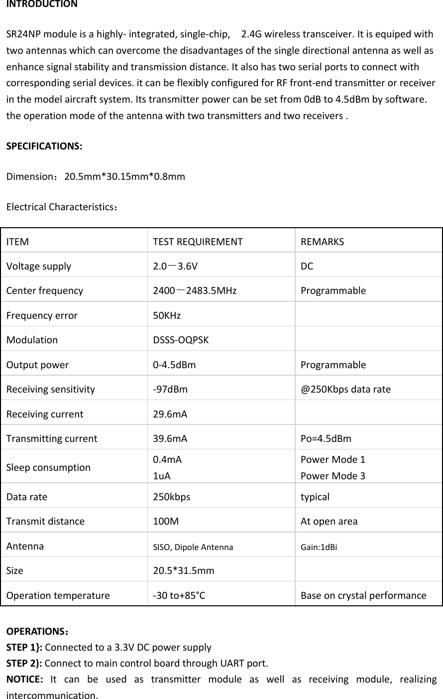 INTRODUCTION SR24NP module is a highly- integrated, single-chip,    2.4G wireless transceiver. It is equiped with two antennas which can overcome the disadvantages of the single directional antenna as well as enhance signal stability and transmission distance. It also has two serial ports to connect with corresponding serial devices. it can be flexibly configured for RF front-end transmitter or receiver in the model aircraft system. Its transmitter power can be set from 0dB to 4.5dBm by software. the operation mode of the antenna with two transmitters and two receivers . SPECIFICATIONS: Dimension：20.5mm*30.15mm*0.8mm Electrical Characteristics： ITEM TEST REQUIREMENT REMARKS Voltage supply 2.0－3.6V DC   Center frequency 2400－2483.5MHz Programmable   Frequency error 50KHz    Modulation    DSSS-OQPSK    Output power    0-4.5dBm Programmable   Receiving sensitivity  -97dBm @250Kbps data rate Receiving current    29.6mA    Transmitting current 39.6mA Po=4.5dBm Sleep consumption 0.4mA 1uA Power Mode 1 Power Mode 3 Data rate    250kbps typical Transmit distance    100M At open area   Antenna    SISO, Dipole Antenna Gain:1dBi Size     20.5*31.5mm    Operation temperature    -30 to+85°C Base on crystal performance  OPERATIONS： STEP 1}: Connected to a 3.3V DC power supply STEP 2): Connect to main control board through UART port. NOTICE:  It can be used as transmitter module as well as receiving module, realizing intercommunication. 