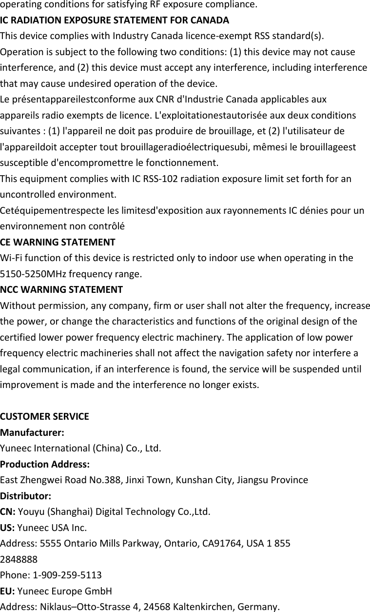 operating conditions for satisfying RF exposure compliance. IC RADIATION EXPOSURE STATEMENT FOR CANADA This device complies with Industry Canada licence-exempt RSS standard(s). Operation is subject to the following two conditions: (1) this device may not cause interference, and (2) this device must accept any interference, including interference that may cause undesired operation of the device. Le présentappareilestconforme aux CNR d&apos;Industrie Canada applicables aux appareils radio exempts de licence. L&apos;exploitationestautorisée aux deux conditions suivantes : (1) l&apos;appareil ne doit pas produire de brouillage, et (2) l&apos;utilisateur de l&apos;appareildoit accepter tout brouillageradioélectriquesubi, mêmesi le brouillageest susceptible d&apos;encompromettre le fonctionnement. This equipment complies with IC RSS-102 radiation exposure limit set forth for an uncontrolled environment. Cetéquipementrespecte les limitesd&apos;exposition aux rayonnements IC dénies pour un environnement non contrôlé CE WARNING STATEMENT Wi-Fi function of this device is restricted only to indoor use when operating in the 5150-5250MHz frequency range. NCC WARNING STATEMENT Without permission, any company, firm or user shall not alter the frequency, increase the power, or change the characteristics and functions of the original design of the certified lower power frequency electric machinery. The application of low power frequency electric machineries shall not affect the navigation safety nor interfere a legal communication, if an interference is found, the service will be suspended until improvement is made and the interference no longer exists.  CUSTOMER SERVICE Manufacturer: Yuneec International (China) Co., Ltd. Production Address: East Zhengwei Road No.388, Jinxi Town, Kunshan City, Jiangsu Province Distributor: CN: Youyu (Shanghai) Digital Technology Co.,Ltd. US: Yuneec USA Inc. Address: 5555 Ontario Mills Parkway, Ontario, CA91764, USA 1 855 2848888 Phone: 1-909-259-5113 EU: Yuneec Europe GmbH Address: Niklaus–Otto-Strasse 4, 24568 Kaltenkirchen, Germany. 