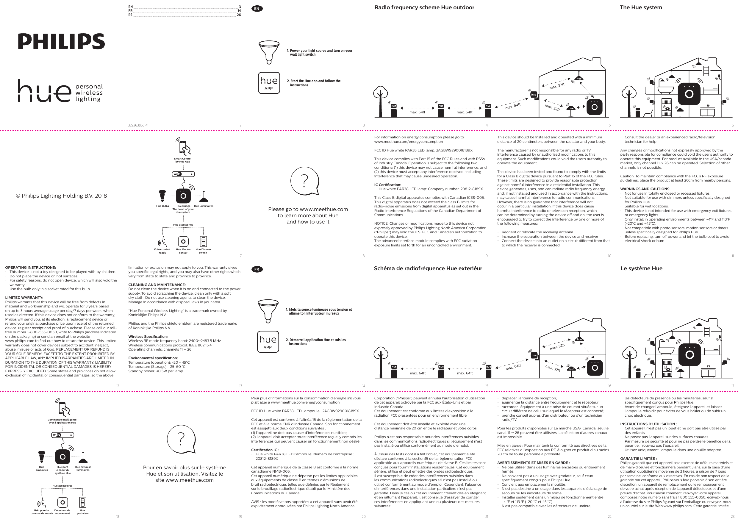 For information on energy consumption please go to www.meethue.com/energyconsumptionFCC ID Hue white PAR38 LED lamp: 2AGBW9290018189X This device complies with Part 15 of the FCC Rules and with RSSs of Industry Canada. Operation is subject to the following two conditions: (1) this device may not cause harmful interference, and (2) this device must accept any interference received, including interference that may cause undesired operation.IC Certication:•  Hue white PAR38 LED lamp: Company number: 20812-8189XThis Class B digital apparatus complies with Canadian ICES-005.This digital apparatus does not exceed the class B limits for radio-noise emissions from digital apparatus as set out in the Radio Interference Regulations of the Canadian Department of Communications.NOTICE: Changes or modications made to this device not expressly approved by Philips Lighting North America Corporation (“Philips”) may void the U.S. FCC and Canadian authorization to operate this device.The advanced interface module complies with FCC radiation exposure limits set forth for an uncontrolled environment.•  Consult the dealer or an experienced radio/television  technician for helpAny changes or modications not expressly approved by the party responsible for compliance could void the user’s authority to operate this equipment. For product available in the USA/canada market, only channel 11 ~ 26 can be operated. Selection of other channels is not possible. Caution: To maintain compliance with the FCC’s RF exposure guidelines, place the product at least 20cm from nearby persons. WARNINGS AND CAUTIONS:•  Not for use in totally enclosed or recessed xtures. •  Not suitable for use with dimmers unless specically designed for Philips Hue. •  Suitable for wet locations. •  This device is not intended for use with emergency exit xtures or emergency lights. •  Only install in operating environments between -4°F and 113°F (-20°C and +45°C). •  Not compatible with photo sensors, motion sensors or timers unless specically designed for Philips Hue.•  Before replacing, turn o power and let the bulb cool to avoid electrical shock or burn. FRPeur plus d’informations sur la consommation d’énergie s’il vous plaît aller à www.meethue.com/energyconsumption FCC ID Hue white PAR38 LED l’ampoule : 2AGBW9290018189X Cet appareil est conforme à l’alinéa 15 de la réglementation de la FCC et à la norme CNR d’Industrie Canada. Son fonctionnement est assujetti aux deux conditions suivantes : (1) l’appareil ne doit pas causer d’interférences nuisibles; (2) l’appareil doit accepter toute interférence reçue, y compris les interférences qui peuvent causer un fonctionnement non désiré.Certication IC :•  Hue white PAR38 LED l’ampoule: Numéro de l’entreprise : 20812-8189XCet appareil numérique de la classe B est conforme à la norme canadienne NMB-005.Cet appareil numérique ne dépasse pas les limites applicables aux équipements de classe B en termes d’émissions de bruit radioélectrique, telles que dénies par le Règlement sur le brouillage radioélectrique établi par le Ministère des  Communications du Canada.AVIS : les modications apportées à cet appareil sans avoir été explicitement approuvées par Philips Lighting North America •  déplacer l’antenne de réception;•  augmenter la distance entre l’équipement et le récepteur;•  raccorder l’équipement à une prise de courant située sur un circuit diérent de celui sur lequel le récepteur est connecté;•  prendre conseil auprès d’un distributeur ou d’un technicien radio/TV.Pour les produits disponibles sur Le marché USA/ Canada, seul le canal 11 ~ 26 peuvent être utilisées. La sélection d’autres canaux est impossible. Mise en garde : Pour maintenir la conformité aux directives de la FCC relatives à l’exposition aux RF, éloigner ce produit d’au moins 20 cm de toute personne à proximité. AVERTISSEMENTS ET MISES EN GARDE :•  Ne pas utiliser dans des luminaires encastrés ou entièrement fermés. •  Ne convient pas à un usage avec gradateur, sauf ceux spéciquement conçus pour Philips Hue. •  Convient aux emplacements mouillés. •  N’est pas destiné à un usage dans les appareils d’éclairage de secours ou les indicateurs de sortie. •  Installer seulement dans un milieu de fonctionnement entre  -4 °F et 113 °F (-20 °C et 45 °C). •  N’est pas compatible avec les détecteurs de lumière, Corporation (“Philips”) peuvent annuler l’autorisation d’utilisation de cet appareil octroyée par la FCC aux États-Unis et par Industrie Canada.Cet équipement est conforme aux limites d’exposition à la radiation FCC présentées pour un environnement libre.Cet équipement doit être installé et exploité avec unedistance minimale de 20 cm entre le radiateur et votre corps.Philips n’est pas responsable pour des interférences nuisibles dans les communications radioélectriques si l’équipement n’est pas installé ou utilisé conformément au mode d’emploi.À l’issue des tests dont il a fait l’objet, cet équipement a été déclaré conforme à la section15 de la réglementation FCC applicable aux appareils numériques de classe B. Ces limites sont conçues pour fournir installations résidentielles. Cet équipement génère, utilise et peut émettre des ondes radioélectriques. Il est susceptible de créer des interférences nuisibles dans les communications radioélectriques s’il n’est pas installé ou utilisé conformément au mode d’emploi. Cependant, l’absence d’interférences dans une installation particulière n’est pas garantie. Dans le cas où cet équipement créerait des en éteignant et en rallumant l’appareil, il est conseillé d’essayer de corriger ces interférences en appliquant une ou plusieurs des mesures suivantes:les détecteurs de présence ou les minuteries, sauf si spéciquement conçus pour Philips Hue.•  Avant de changer l’ampoule, éteignez l’appareil et laissez l’ampoule refroidir pour éviter de vous brûler ou de subir un choc électrique.INSTRUCTIONS D’UTILISATION :•  Cet appareil n’est pas un jouet et ne doit pas être utilisé par des enfants.•  Ne posez pas l’appareil sur des surfaces chaudes. •  Par mesure de sécurité et pour ne pas perdre le bénéce de la garantie, n’ouvrez pas l’appareil. •  Utilisez uniquement l’ampoule dans une douille adaptée.GARANTIE LIMITÉE :Philips garantit que cet appareil sera exempt de défauts matériels et de main-d’œuvre et fonctionnera pendant 3 ans, sur la base d’une utilisation quotidienne moyenne de 3 heures, à raison de 7 jours par semaine, conforme aux directives. En cas de non respect de la garantie par cet appareil, Philips vous fera parvenir, à son entière discrétion, un appareil de remplacement ou le remboursement de votre achat après réception de l’appareil défectueux et d’une preuve d’achat. Pour savoir comment, renvoyer votre appareil, composez notre numéro sans frais 1 800 555-0050, écrivez-nous à l’adresse du site Philips gurant sur l’emballage ou envoyez-nous un courriel sur le site Web www.philips.com. Cette garantie limitée This device should be installed and operated with a minimum distance of 20 centimeters between the radiator and your body.The manufacturer is not responsible for any radio or TV interference caused by unauthorized modications to this equipment. Such modications could void the user’s authority to operate the equipment.This device has been tested and found to comply with the limits for a Class B digital device pursuant to Part 15 of the FCC rules. These limits are designed to provide reasonable protection against harmful interference in a residential installation. This device generates, uses, and can radiate radio frequency energy and, if not installed and used in accordance with the instructions, may cause harmful interference to radio communications.However, there is no guarantee that interference will not occur in a particular installation. If this device does cause harmful interference to radio or television reception, which can be determined by turning the device o and on, the user is encouraged to try to correct the interference by one or more of the following measures:•  Reorient or relocate the receiving antenna•  Increase the separation between the device and receiver•  Connect the device into an outlet on a circuit dierent from that to which the receiver is connectedOPERATING INSTRUCTIONS:•  This device is not a toy designed to be played with by children.•  Do not place the device on hot surfaces. •  For safety reasons, do not open device, which will also void the warranty. •  Use the bulb only in a socket rated for this bulb.LIMITED WARRANTY:Philips warrants that this device will be free from defects in material and workmanship and will operate for 3 years based on up to 3 hours average usage per day/7 days per week, when used as directed. If this device does not conform to the warranty, Philips will send you, at its election, a replacement device or refund your original purchase price upon receipt of the returned device, register receipt and proof of purchase. Please call our toll-free number 1-800-555-0050, write to Philips (address indicated on the packaging) or send an email at the website www.philips.com to nd out how to return the device. This limited warranty does not cover devices subject to accident, neglect, abuse, misuse or acts of God. REPLACEMENT OR REFUND IS YOUR SOLE REMEDY. EXCEPT TO THE EXTENT PROHIBITED BY APPLICABLE LAW, ANY IMPLIED WARRANTIES ARE LIMITED IN DURATION TO THE DURATION OF THIS WARRANTY. LIABILITY FOR INCIDENTAL OR CONSEQUENTIAL DAMAGES IS HEREBY EXPRESSLY EXCLUDED. Some states and provinces do not allow exclusion of incidental or consequential damages, so the above EN    3FR    14ES    26432322263865141101622713195111723814206121891521© Philips Lighting Holding B.V. 2018max. 64ftmax. 64ftmax. 64ftmax. 32ftmax. 32ftSmart Control by Hue App Hue Dimmerswitch Hue MotionsensorVoice control readyHue BridgeThe heart of your Hue system  Hue Bulbs Hue LuminairesHue accessories1. Power your light source and turn on your wall light switch2. Start the Hue app and follow the instructionsRadio frequency scheme Hue outdoor The Hue systemmax. 64ftmax. 64ftmax. 64ftmax. 32ftmax. 32ftCommande intelligente avec l&apos;application HueHue gradateurDétecteur de mouvementPrêt pour la commande vocaleHue pont le coeur du système HueHue ampoulesHue xtures/luminairesHue accessoires1.  Mets ta source lumineuse sous tension et allume ton interrupteur mureaux2. Démarre l’application Hue et suis les instructionsSchéma de radiofréquence Hue exteriéur Le système HueEN?Please go to www.meethue.com to learn more about Hue and how to use it?Pour en savoir plus sur le système Hue et son utilisation, Visitez le site www.meethue.comlimitation or exclusion may not apply to you. This warranty gives you specic legal rights, and you may also have other rights which vary from state to state and province to province.CLEANING AND MAINTENANCE: Do not clean the device when it is on and connected to the power supply. To avoid scratching the device, clean only with a soft dry cloth. Do not use cleaning agents to clean the device.Manage in accordance with disposal laws in your area.“Hue Personal Wireless Lighting” is a trademark owned by Koninklijke Philips N.V.Philips and the Philips shield emblem are registered trademarks of Koninklijke Philips N.V.Wireless Specication:Wireless RF mode frequency band: 2400~2483.5 MHzWireless communications protocol: IEEE 802.15.4Operating channels: channels 11 – 26Environmental specication:Temperature (operation): -20 - 45˚CTemperature (Storage): -25-60 °CStandby power: &lt;0.5W per lamp