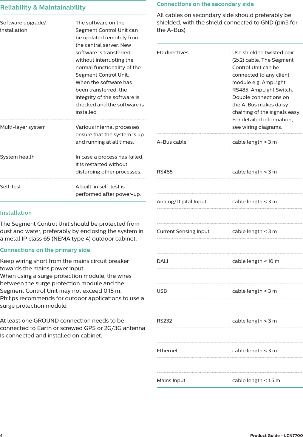4Product Guide - LCN7700 Reliability &amp; Maintainability Software upgrade/installation The software on the Segment Control Unit can be updated remotely from the central server. New software is transferred without interrupting the normal functionality of the Segment Control Unit. When the software has been transferred, the integrity of the software is checked and the software is installed.Multi-layer system Various internal processes ensure that the system is up and running at all times.System health In case a process has failed, it is restarted without disturbing other processes.Self-test  A built-in self-test is performed after power-up.EU directives Use shielded twisted pair (2x2) cable. The Segment Control Unit can be connected to any client module e.g. AmpLight RS485, AmpLight Switch. Double connections on the A-Bus makes daisy-chaining of the signals easy. For detailed information, see wiring diagrams.A-Bus cable cable length &lt; 3 mRS485 cable length &lt; 3 mAnalog/Digital Input cable length &lt; 3 mCurrent Sensing Input cable length &lt; 3 mDALI cable length &lt; 10 mUSB cable length &lt; 3 mRS232  cable length &lt; 3 mEthernet cable length &lt; 3 mMains Input cable length &lt; 1.5 mInstallationThe Segment Control Unit should be protected from dust and water, preferably by enclosing the system in a metal IP class 65 (NEMA type 4) outdoor cabinet. Connections on the primary sideKeep wiring short from the mains circuit breaker towards the mains power input. When using a surge protection module, the wires between the surge protection module and the Segment Control Unit may not exceed 0.15 m.Philips recommends for outdoor applications to use a surge protection module.At least one GROUND connection needs to be connected to Earth or screwed GPS or 2G/3G antenna is connected and installed on cabinet.Connections on the secondary sideAll cables on secondary side should preferably be shielded, with the shield connected to GND (pin5 for the A-Bus).