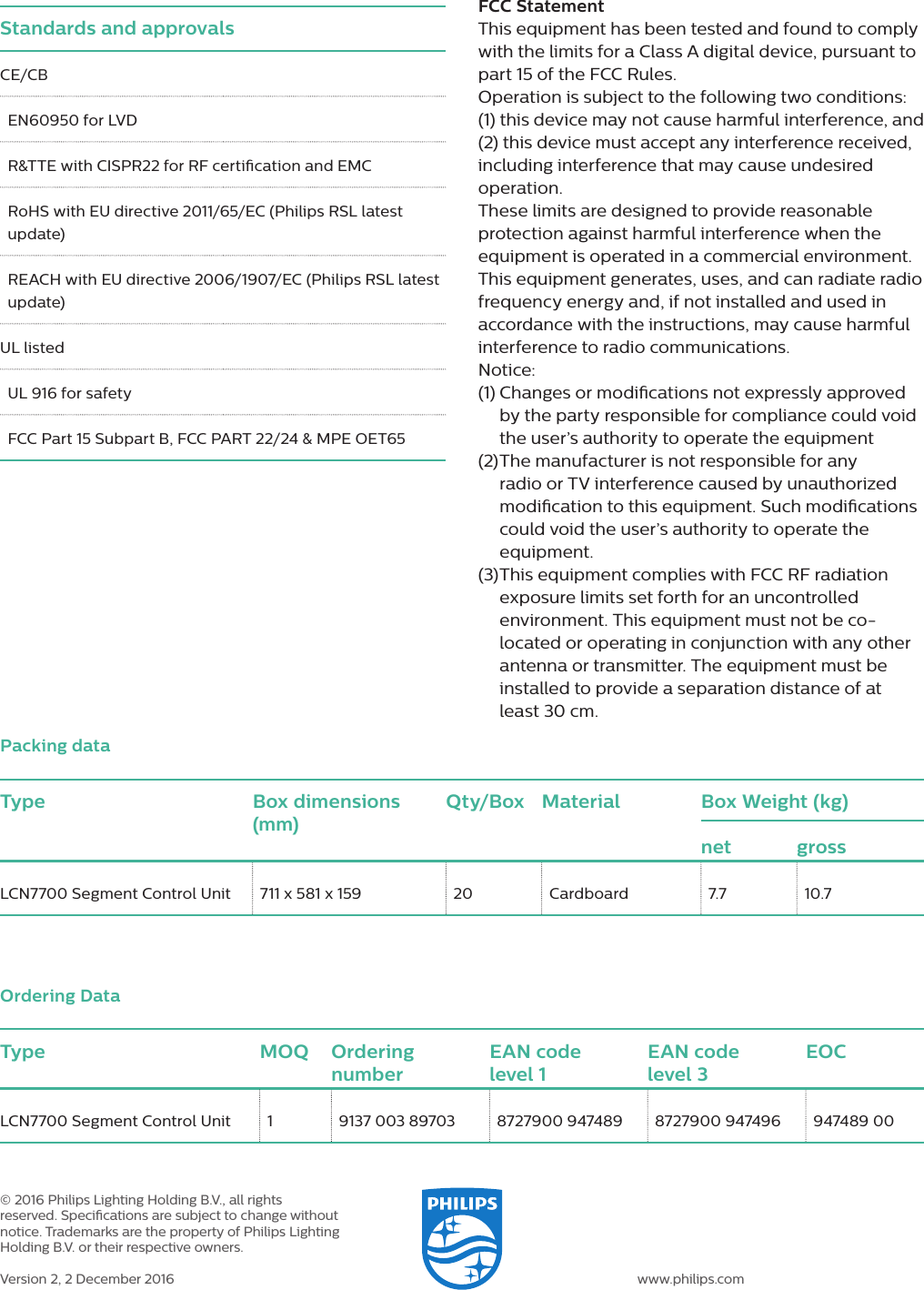 Type Box dimensions (mm)Qty/Box Material Box Weight (kg)net grossLCN7700 Segment Control Unit  711 x 581 x 159  20  Cardboard  7.7  10.7Packing dataType MOQ Ordering numberEAN code  level 1EAN code  level 3EOCLCN7700 Segment Control Unit 1  9137 003 89703  8727900 947489  8727900 947496  947489 00Ordering Data© 2016 Philips Lighting Holding B.V., all rights reserved. Specications are subject to change without notice. Trademarks are the property of Philips Lighting Holding B.V. or their respective owners.Version 2, 2 December 2016 www.philips.comStandards and approvalsCE/CBEN60950 for LVDR&amp;TTE with CISPR22 for RF certication and EMCRoHS with EU directive 2011/65/EC (Philips RSL latest update)REACH with EU directive 2006/1907/EC (Philips RSL latest update)UL listedUL 916 for safetyFCC Part 15 Subpart B, FCC PART 22/24 &amp; MPE OET65FCC StatementThis equipment has been tested and found to comply with the limits for a Class A digital device, pursuant to part 15 of the FCC Rules. Operation is subject to the following two conditions: (1) this device may not cause harmful interference, and (2) this device must accept any interference received, including interference that may cause undesired operation.These limits are designed to provide reasonable protection against harmful interference when the equipment is operated in a commercial environment. This equipment generates, uses, and can radiate radio frequency energy and, if not installed and used in accordance with the instructions, may cause harmful interference to radio communications. Notice:(1)  Changes or modications not expressly approved by the party responsible for compliance could void the user’s authority to operate the equipment (2)  The manufacturer is not responsible for any radio or TV interference caused by unauthorized modication to this equipment. Such modications could void the user’s authority to operate the equipment.(3)  This equipment complies with FCC RF radiation exposure limits set forth for an uncontrolled environment. This equipment must not be co-located or operating in conjunction with any other antenna or transmitter. The equipment must be installed to provide a separation distance of at least 30 cm.