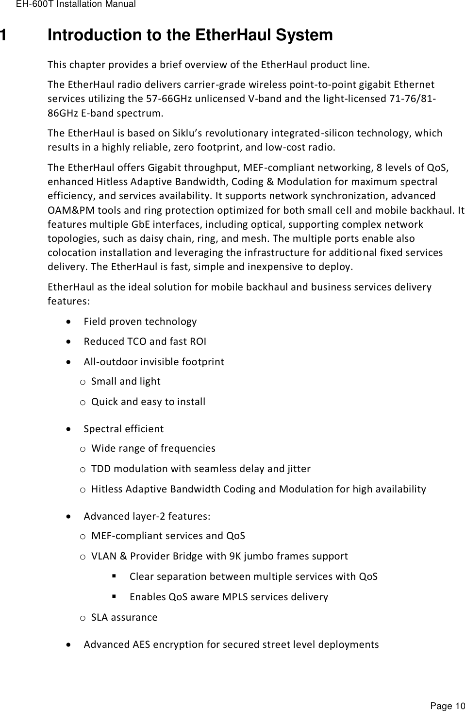 EH-600T Installation Manual Page 10 1  Introduction to the EtherHaul System This chapter provides a brief overview of the EtherHaul product line. The EtherHaul radio delivers carrier-grade wireless point-to-point gigabit Ethernet services utilizing the 57-66GHz unlicensed V-band and the light-licensed 71-76/81-86GHz E-band spectrum.   The EtherHaul is based on Siklu’s revolutionary integrated-silicon technology, which results in a highly reliable, zero footprint, and low-cost radio. The EtherHaul offers Gigabit throughput, MEF-compliant networking, 8 levels of QoS, enhanced Hitless Adaptive Bandwidth, Coding &amp; Modulation for maximum spectral efficiency, and services availability. It supports network synchronization, advanced OAM&amp;PM tools and ring protection optimized for both small cell and mobile backhaul. It features multiple GbE interfaces, including optical, supporting complex network topologies, such as daisy chain, ring, and mesh. The multiple ports enable also colocation installation and leveraging the infrastructure for additional fixed services delivery. The EtherHaul is fast, simple and inexpensive to deploy.   EtherHaul as the ideal solution for mobile backhaul and business services delivery features:  Field proven technology   Reduced TCO and fast ROI  All-outdoor invisible footprint o Small and light o Quick and easy to install  Spectral efficient  o Wide range of frequencies o TDD modulation with seamless delay and jitter o Hitless Adaptive Bandwidth Coding and Modulation for high availability   Advanced layer-2 features: o MEF-compliant services and QoS o VLAN &amp; Provider Bridge with 9K jumbo frames support  Clear separation between multiple services with QoS  Enables QoS aware MPLS services delivery  o SLA assurance  Advanced AES encryption for secured street level deployments  