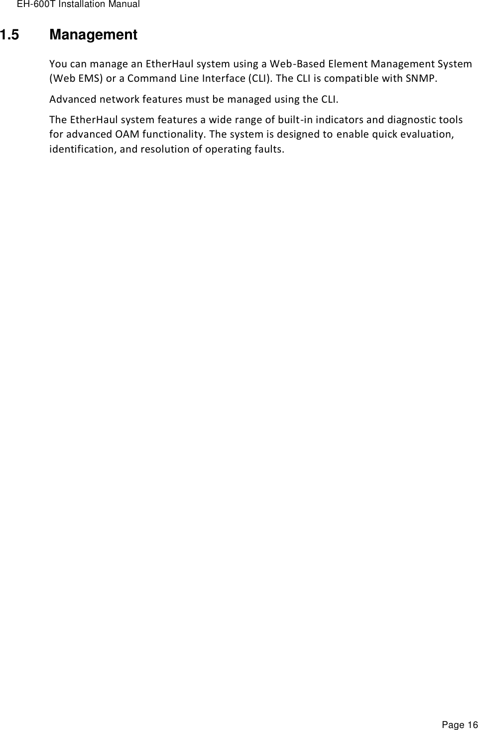 EH-600T Installation Manual Page 16 1.5  Management You can manage an EtherHaul system using a Web-Based Element Management System (Web EMS) or a Command Line Interface (CLI). The CLI is compatible with SNMP. Advanced network features must be managed using the CLI. The EtherHaul system features a wide range of built-in indicators and diagnostic tools for advanced OAM functionality. The system is designed to enable quick evaluation, identification, and resolution of operating faults.   