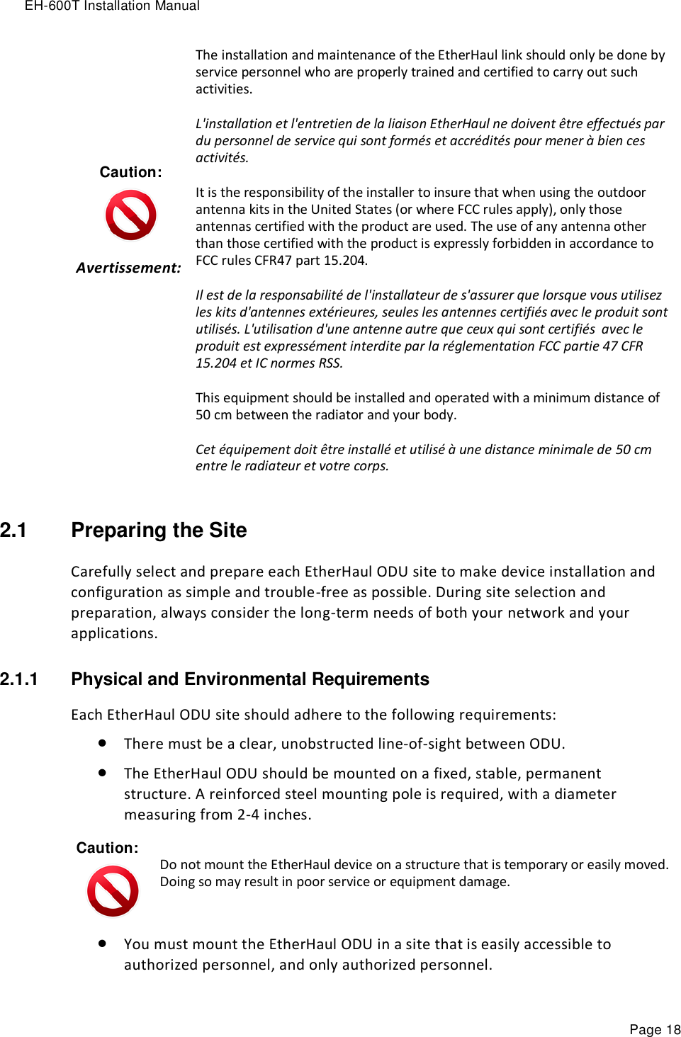 EH-600T Installation Manual Page 18 Caution:  Avertissement:    The installation and maintenance of the EtherHaul link should only be done by service personnel who are properly trained and certified to carry out such activities. L&apos;installation et l&apos;entretien de la liaison EtherHaul ne doivent être effectués par du personnel de service qui sont formés et accrédités pour mener à bien ces activités. It is the responsibility of the installer to insure that when using the outdoor antenna kits in the United States (or where FCC rules apply), only those antennas certified with the product are used. The use of any antenna other than those certified with the product is expressly forbidden in accordance to FCC rules CFR47 part 15.204. Il est de la responsabilité de l&apos;installateur de s&apos;assurer que lorsque vous utilisez les kits d&apos;antennes extérieures, seules les antennes certifiés avec le produit sont utilisés. L&apos;utilisation d&apos;une antenne autre que ceux qui sont certifiés  avec le produit est expressément interdite par la réglementation FCC partie 47 CFR 15.204 et IC normes RSS. This equipment should be installed and operated with a minimum distance of 50 cm between the radiator and your body. Cet équipement doit être installé et utilisé à une distance minimale de 50 cm entre le radiateur et votre corps. 2.1  Preparing the Site Carefully select and prepare each EtherHaul ODU site to make device installation and configuration as simple and trouble-free as possible. During site selection and preparation, always consider the long-term needs of both your network and your applications. 2.1.1  Physical and Environmental Requirements Each EtherHaul ODU site should adhere to the following requirements:  There must be a clear, unobstructed line-of-sight between ODU.  The EtherHaul ODU should be mounted on a fixed, stable, permanent structure. A reinforced steel mounting pole is required, with a diameter measuring from 2-4 inches. Caution:  Do not mount the EtherHaul device on a structure that is temporary or easily moved. Doing so may result in poor service or equipment damage.  You must mount the EtherHaul ODU in a site that is easily accessible to authorized personnel, and only authorized personnel. 