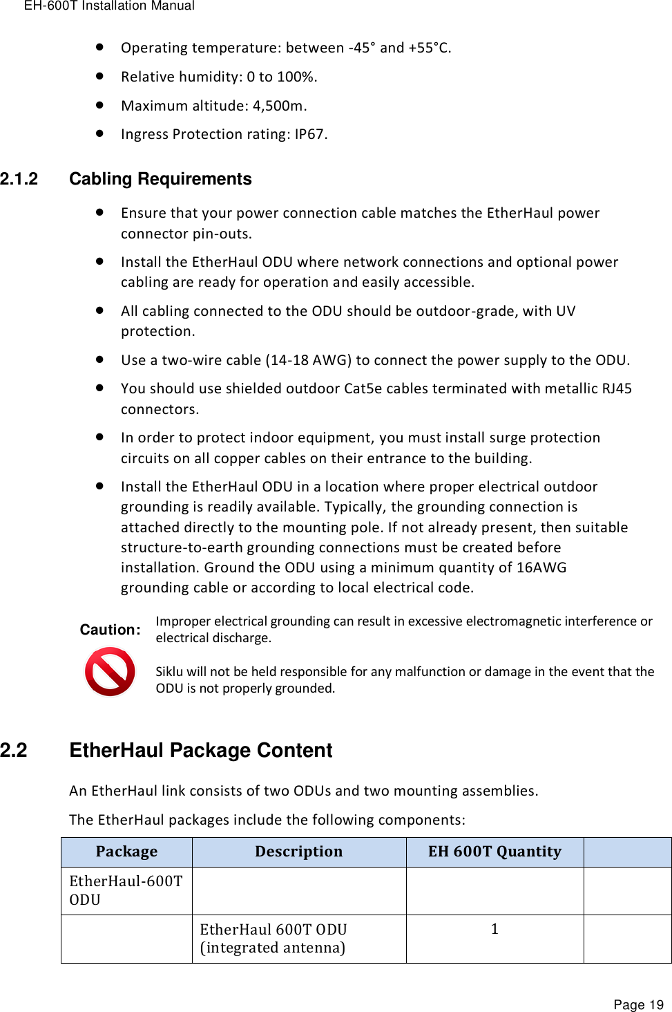 EH-600T Installation Manual Page 19  Operating temperature: between -45° and +55°C.   Relative humidity: 0 to 100%.  Maximum altitude: 4,500m.  Ingress Protection rating: IP67. 2.1.2  Cabling Requirements  Ensure that your power connection cable matches the EtherHaul power connector pin-outs.   Install the EtherHaul ODU where network connections and optional power cabling are ready for operation and easily accessible.  All cabling connected to the ODU should be outdoor-grade, with UV protection.  Use a two-wire cable (14-18 AWG) to connect the power supply to the ODU.   You should use shielded outdoor Cat5e cables terminated with metallic RJ45 connectors.  In order to protect indoor equipment, you must install surge protection circuits on all copper cables on their entrance to the building.  Install the EtherHaul ODU in a location where proper electrical outdoor grounding is readily available. Typically, the grounding connection is attached directly to the mounting pole. If not already present, then suitable structure-to-earth grounding connections must be created before installation. Ground the ODU using a minimum quantity of 16AWG grounding cable or according to local electrical code. Caution:  Improper electrical grounding can result in excessive electromagnetic interference or electrical discharge. Siklu will not be held responsible for any malfunction or damage in the event that the ODU is not properly grounded. 2.2  EtherHaul Package Content An EtherHaul link consists of two ODUs and two mounting assemblies. The EtherHaul packages include the following components: Package Description EH 600T Quantity  EtherHaul-600T ODU     EtherHaul 600T ODU (integrated antenna) 1  