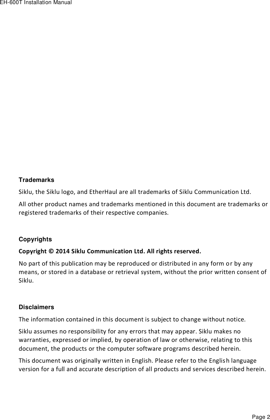 EH-600T Installation Manual Page 2               Trademarks Siklu, the Siklu logo, and EtherHaul are all trademarks of Siklu Communication Ltd. All other product names and trademarks mentioned in this document are trademarks or registered trademarks of their respective companies.  Copyrights Copyright © 2014 Siklu Communication Ltd. All rights reserved. No part of this publication may be reproduced or distributed in any form or by any means, or stored in a database or retrieval system, without the prior written consent of Siklu.  Disclaimers The information contained in this document is subject to change without notice. Siklu assumes no responsibility for any errors that may appear. Siklu makes no warranties, expressed or implied, by operation of law or otherwise, relating to this document, the products or the computer software programs described herein. This document was originally written in English. Please refer to the English language version for a full and accurate description of all products and services described herein. 