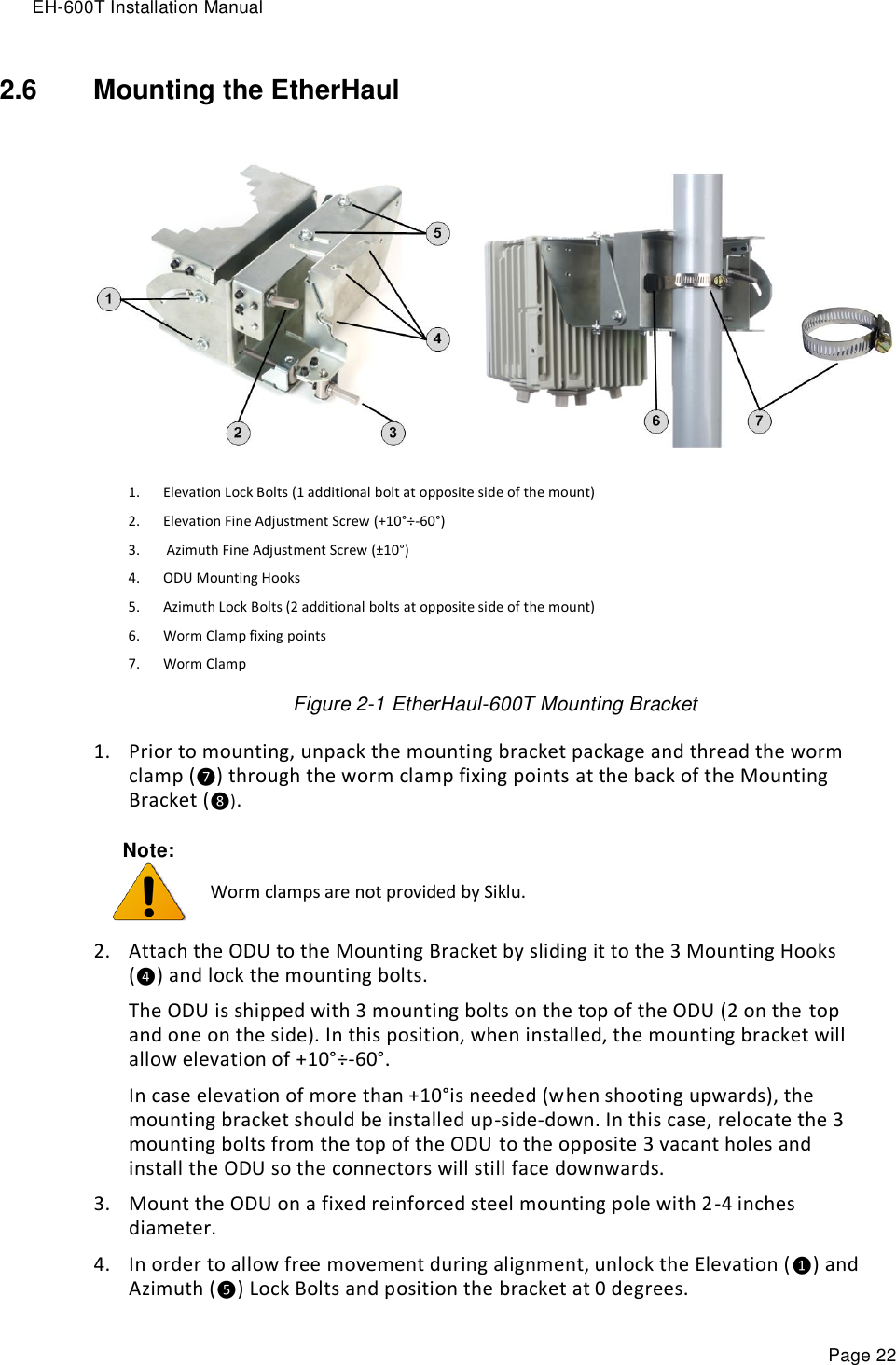 EH-600T Installation Manual Page 22 2.6  Mounting the EtherHaul   1. Elevation Lock Bolts (1 additional bolt at opposite side of the mount) 2. Elevation Fine Adjustment Screw (+10°÷-60°)  3.  Azimuth Fine Adjustment Screw (±10°)  4. ODU Mounting Hooks 5. Azimuth Lock Bolts (2 additional bolts at opposite side of the mount) 6. Worm Clamp fixing points 7. Worm Clamp Figure 2-1 EtherHaul-600T Mounting Bracket 1. Prior to mounting, unpack the mounting bracket package and thread the worm clamp (❼) through the worm clamp fixing points at the back of the Mounting Bracket (❽). Note:   Worm clamps are not provided by Siklu. 2. Attach the ODU to the Mounting Bracket by sliding it to the 3 Mounting Hooks (❹) and lock the mounting bolts. The ODU is shipped with 3 mounting bolts on the top of the ODU (2 on the top and one on the side). In this position, when installed, the mounting bracket will allow elevation of +10°÷-60°.  In case elevation of more than +10°is needed (when shooting upwards), the mounting bracket should be installed up-side-down. In this case, relocate the 3 mounting bolts from the top of the ODU to the opposite 3 vacant holes and install the ODU so the connectors will still face downwards. 3. Mount the ODU on a fixed reinforced steel mounting pole with 2-4 inches diameter. 4. In order to allow free movement during alignment, unlock the Elevation (❶) and Azimuth (❺) Lock Bolts and position the bracket at 0 degrees. 