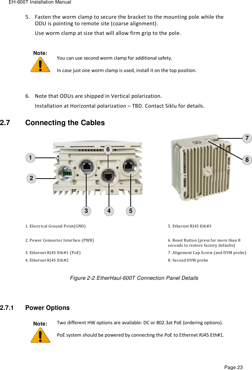 EH-600T Installation Manual Page 23 5. Fasten the worm clamp to secure the bracket to the mounting pole while the ODU is pointing to remote site (coarse alignment).  Use worm clamp at size that will allow firm grip to the pole. Note:   You can use second worm clamp for additional safety. In case just one worm clamp is used, install it on the top position.  6. Note that ODUs are shipped in Vertical polarization.  Installation at Horizontal polarization – TBD. Contact Siklu for details. 2.7  Connecting the Cables 123 46578 1. Electrical Ground Point(GND) 5. Ethernet RJ45 Eth#3  2. Power Connector Interface (PWR) 6. Reset Button (press for more than 8 seconds to restore factory defaults) 3. Ethernet RJ45 Eth#1 (PoE) 7. Alignment Cap Screw (and DVM probe) 4. Ethernet RJ45 Eth#2  8. Second DVM probe Figure 2-2 EtherHaul-600T Connection Panel Details  2.7.1  Power Options Note:  Two different HW options are available: DC or 802.3at PoE (ordering options). PoE system should be powered by connecting the PoE to Ethernet RJ45 Eth#1. 