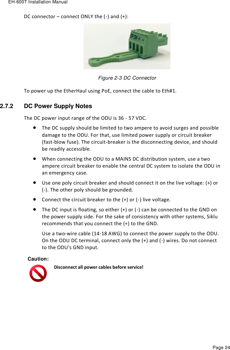 EH-600T Installation Manual Page 24 DC connector – connect ONLY the (-) and (+):  Figure 2-3 DC Connector To power up the EtherHaul using PoE, connect the cable to Eth#1.  2.7.2  DC Power Supply Notes The DC power input range of the ODU is 36 - 57 VDC.  The DC supply should be limited to two ampere to avoid surges and possible damage to the ODU. For that, use limited power supply or circuit breaker (fast-blow fuse). The circuit-breaker is the disconnecting device, and should be readily accessible.  When connecting the ODU to a MAINS DC distribution system, use a two ampere circuit breaker to enable the central DC system to isolate the ODU in an emergency case.  Use one poly circuit breaker and should connect it on the live voltage: (+) or (-). The other poly should be grounded.  Connect the circuit breaker to the (+) or (-) live voltage.  The DC input is floating, so either (+) or (-) can be connected to the GND on the power supply side. For the sake of consistency with other systems, Siklu recommends that you connect the (+) to the GND. Use a two-wire cable (14-18 AWG) to connect the power supply to the ODU. On the ODU DC terminal, connect only the (+) and (-) wires. Do not connect to the ODU&apos;s GND input. Caution:  Disconnect all power cables before service!  