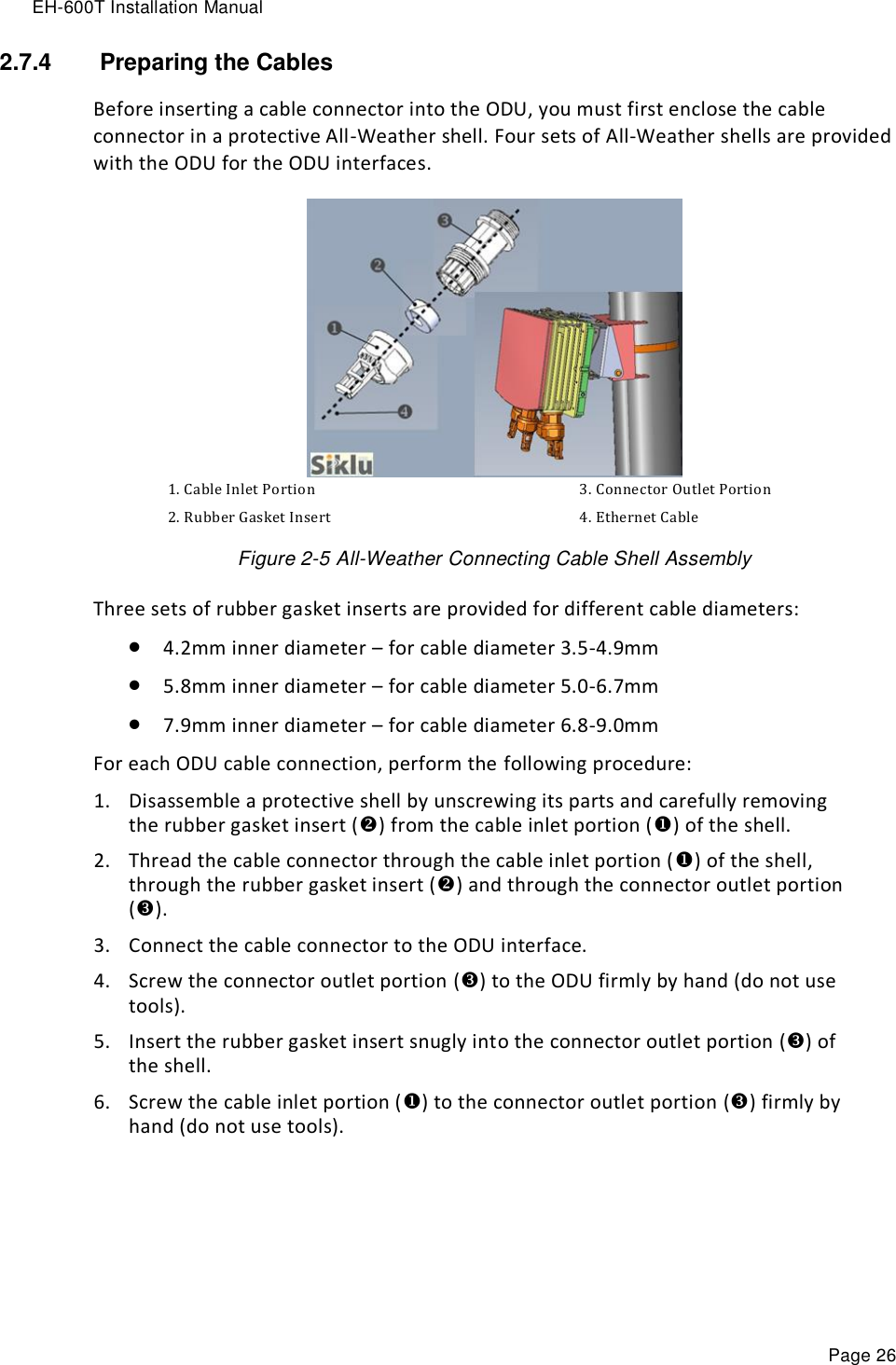 EH-600T Installation Manual Page 26 2.7.4   Preparing the Cables Before inserting a cable connector into the ODU, you must first enclose the cable connector in a protective All-Weather shell. Four sets of All-Weather shells are provided with the ODU for the ODU interfaces.    1. Cable Inlet Portion 3. Connector Outlet Portion 2. Rubber Gasket Insert 4. Ethernet Cable Figure 2-5 All-Weather Connecting Cable Shell Assembly Three sets of rubber gasket inserts are provided for different cable diameters:  4.2mm inner diameter – for cable diameter 3.5-4.9mm  5.8mm inner diameter – for cable diameter 5.0-6.7mm  7.9mm inner diameter – for cable diameter 6.8-9.0mm For each ODU cable connection, perform the following procedure: 1. Disassemble a protective shell by unscrewing its parts and carefully removing the rubber gasket insert () from the cable inlet portion () of the shell. 2. Thread the cable connector through the cable inlet portion () of the shell, through the rubber gasket insert () and through the connector outlet portion (). 3. Connect the cable connector to the ODU interface. 4. Screw the connector outlet portion () to the ODU firmly by hand (do not use tools). 5. Insert the rubber gasket insert snugly into the connector outlet portion () of the shell. 6. Screw the cable inlet portion () to the connector outlet portion () firmly by hand (do not use tools). 