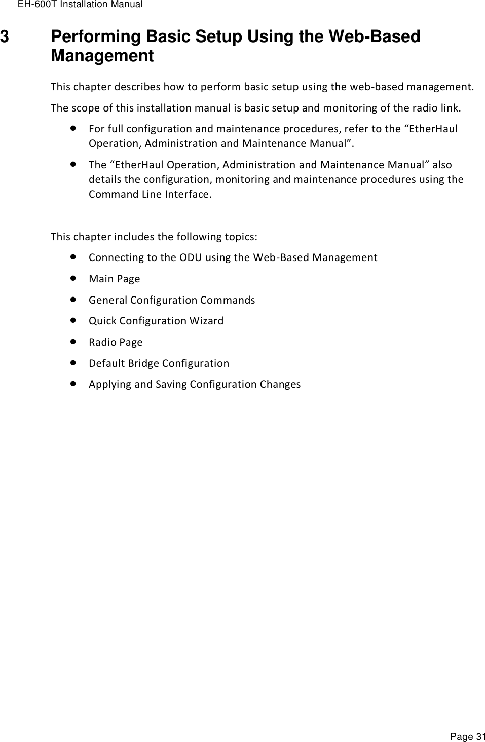 EH-600T Installation Manual Page 31 3  Performing Basic Setup Using the Web-Based Management This chapter describes how to perform basic setup using the web-based management. The scope of this installation manual is basic setup and monitoring of the radio link.  For full configuration and maintenance procedures, refer to the “EtherHaul Operation, Administration and Maintenance Manual”.  The “EtherHaul Operation, Administration and Maintenance Manual” also details the configuration, monitoring and maintenance procedures using the Command Line Interface.  This chapter includes the following topics:  Connecting to the ODU using the Web-Based Management  Main Page  General Configuration Commands  Quick Configuration Wizard  Radio Page  Default Bridge Configuration  Applying and Saving Configuration Changes 