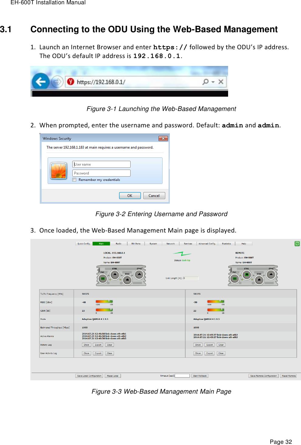 EH-600T Installation Manual Page 32 3.1  Connecting to the ODU Using the Web-Based Management 1. Launch an Internet Browser and enter https:// followed by the ODU’s IP address. The ODU’s default IP address is 192.168.0.1.    Figure 3-1 Launching the Web-Based Management  2. When prompted, enter the username and password. Default: admin and admin.       Figure 3-2 Entering Username and Password  3. Once loaded, the Web-Based Management Main page is displayed.  Figure 3-3 Web-Based Management Main Page   