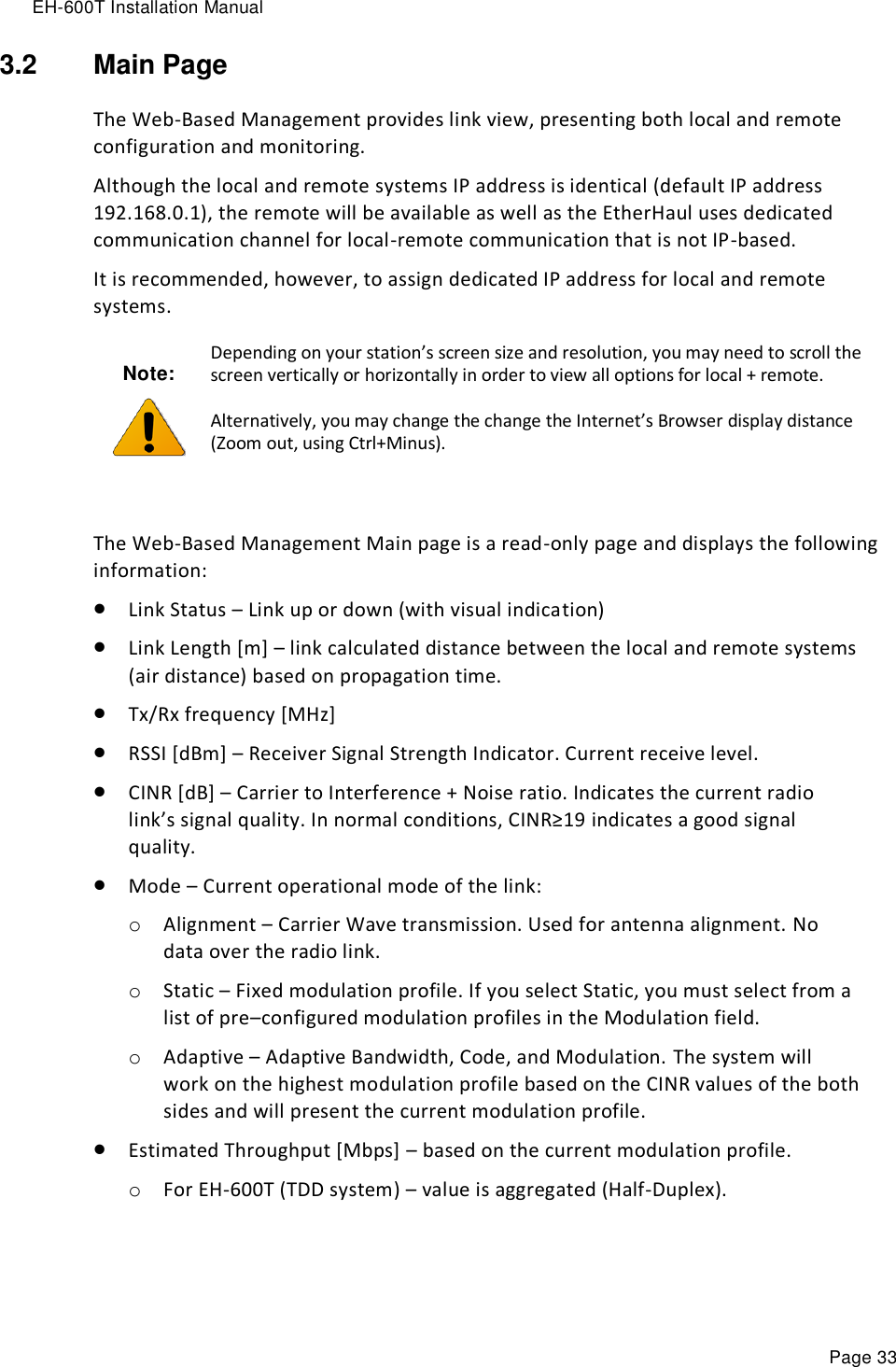 EH-600T Installation Manual Page 33 3.2  Main Page The Web-Based Management provides link view, presenting both local and remote configuration and monitoring. Although the local and remote systems IP address is identical (default IP address 192.168.0.1), the remote will be available as well as the EtherHaul uses dedicated communication channel for local-remote communication that is not IP-based. It is recommended, however, to assign dedicated IP address for local and remote systems. Note:  Depending on your station’s screen size and resolution, you may need to scroll the screen vertically or horizontally in order to view all options for local + remote. Alternatively, you may change the change the Internet’s Browser display distance (Zoom out, using Ctrl+Minus).  The Web-Based Management Main page is a read-only page and displays the following information:  Link Status – Link up or down (with visual indication)  Link Length [m] – link calculated distance between the local and remote systems (air distance) based on propagation time.  Tx/Rx frequency [MHz]  RSSI [dBm] – Receiver Signal Strength Indicator. Current receive level.  CINR [dB] – Carrier to Interference + Noise ratio. Indicates the current radio link’s signal quality. In normal conditions, CINR≥19 indicates a good signal quality.  Mode – Current operational mode of the link: o Alignment – Carrier Wave transmission. Used for antenna alignment. No data over the radio link. o Static – Fixed modulation profile. If you select Static, you must select from a list of pre–configured modulation profiles in the Modulation field.  o Adaptive – Adaptive Bandwidth, Code, and Modulation. The system will work on the highest modulation profile based on the CINR values of the both sides and will present the current modulation profile.  Estimated Throughput [Mbps] – based on the current modulation profile. o For EH-600T (TDD system) – value is aggregated (Half-Duplex).  