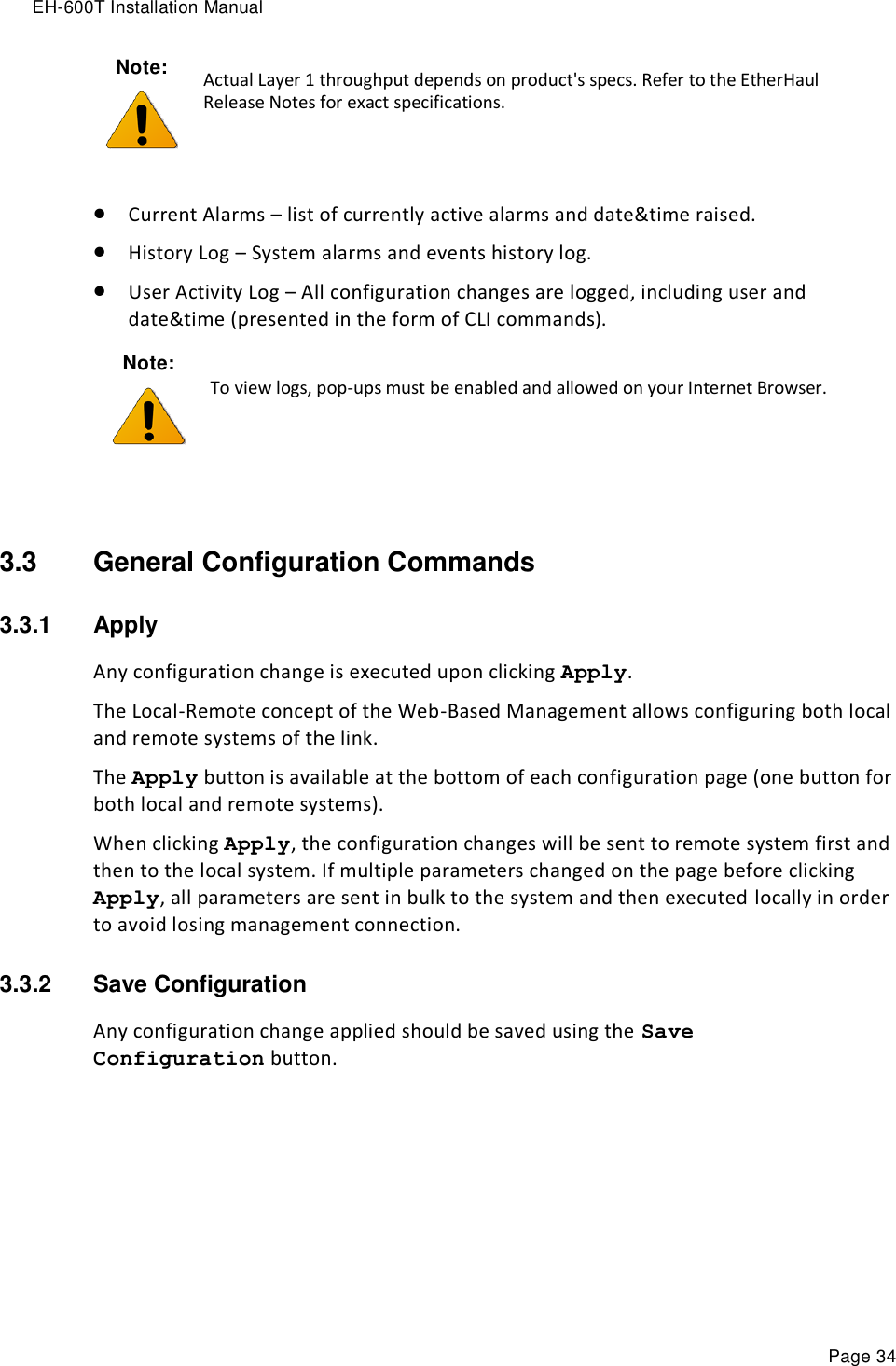 EH-600T Installation Manual Page 34   Current Alarms – list of currently active alarms and date&amp;time raised.  History Log – System alarms and events history log.  User Activity Log – All configuration changes are logged, including user and date&amp;time (presented in the form of CLI commands). Note:  To view logs, pop-ups must be enabled and allowed on your Internet Browser.  3.3  General Configuration Commands   3.3.1  Apply Any configuration change is executed upon clicking Apply. The Local-Remote concept of the Web-Based Management allows configuring both local and remote systems of the link. The Apply button is available at the bottom of each configuration page (one button for both local and remote systems). When clicking Apply, the configuration changes will be sent to remote system first and then to the local system. If multiple parameters changed on the page before clicking Apply, all parameters are sent in bulk to the system and then executed locally in order to avoid losing management connection. 3.3.2  Save Configuration Any configuration change applied should be saved using the Save Configuration button. Note:  Actual Layer 1 throughput depends on product&apos;s specs. Refer to the EtherHaul Release Notes for exact specifications. 