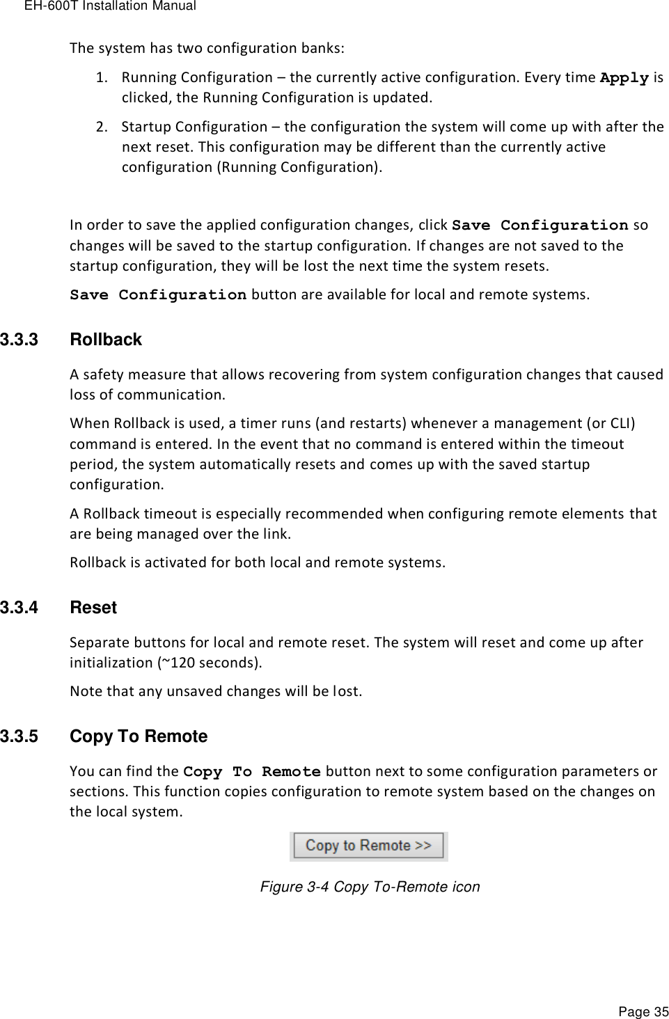 EH-600T Installation Manual Page 35 The system has two configuration banks: 1. Running Configuration – the currently active configuration. Every time Apply is clicked, the Running Configuration is updated. 2. Startup Configuration – the configuration the system will come up with after the next reset. This configuration may be different than the currently active configuration (Running Configuration).  In order to save the applied configuration changes, click Save Configuration so changes will be saved to the startup configuration. If changes are not saved to the startup configuration, they will be lost the next time the system resets. Save Configuration button are available for local and remote systems. 3.3.3  Rollback A safety measure that allows recovering from system configuration changes that caused loss of communication. When Rollback is used, a timer runs (and restarts) whenever a management (or CLI) command is entered. In the event that no command is entered within the timeout period, the system automatically resets and comes up with the saved startup configuration. A Rollback timeout is especially recommended when configuring remote elements that are being managed over the link. Rollback is activated for both local and remote systems. 3.3.4  Reset Separate buttons for local and remote reset. The system will reset and come up after initialization (~120 seconds). Note that any unsaved changes will be lost. 3.3.5  Copy To Remote    You can find the Copy To Remote button next to some configuration parameters or sections. This function copies configuration to remote system based on the changes on the local system.  Figure 3-4 Copy To-Remote icon 