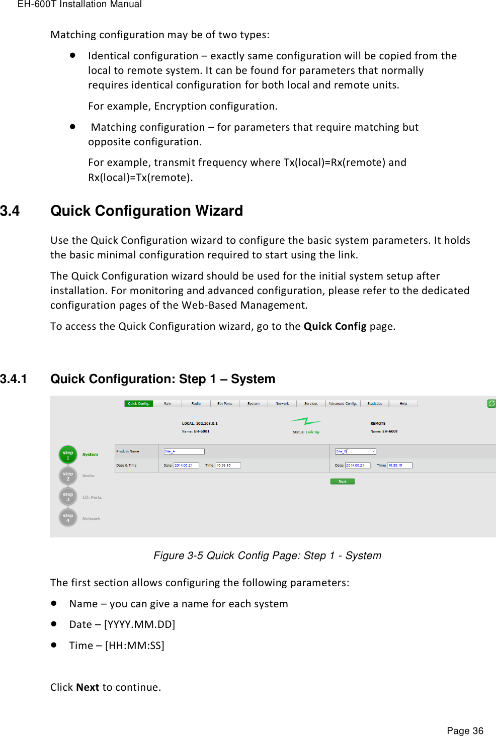 EH-600T Installation Manual Page 36 Matching configuration may be of two types:  Identical configuration – exactly same configuration will be copied from the local to remote system. It can be found for parameters that normally requires identical configuration for both local and remote units. For example, Encryption configuration.   Matching configuration – for parameters that require matching but opposite configuration. For example, transmit frequency where Tx(local)=Rx(remote) and Rx(local)=Tx(remote). 3.4  Quick Configuration Wizard Use the Quick Configuration wizard to configure the basic system parameters. It holds the basic minimal configuration required to start using the link. The Quick Configuration wizard should be used for the initial system setup after installation. For monitoring and advanced configuration, please refer to the dedicated configuration pages of the Web-Based Management. To access the Quick Configuration wizard, go to the Quick Config page.  3.4.1  Quick Configuration: Step 1 – System  Figure 3-5 Quick Config Page: Step 1 - System The first section allows configuring the following parameters:  Name – you can give a name for each system  Date – [YYYY.MM.DD]  Time – [HH:MM:SS]  Click Next to continue. 