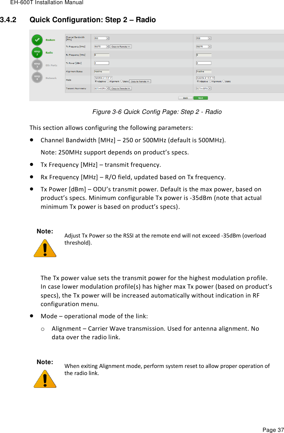 EH-600T Installation Manual Page 37 3.4.2  Quick Configuration: Step 2 – Radio  Figure 3-6 Quick Config Page: Step 2 - Radio This section allows configuring the following parameters:  Channel Bandwidth [MHz] – 250 or 500MHz (default is 500MHz). Note: 250MHz support depends on product’s specs.  Tx Frequency [MHz] – transmit frequency.  Rx Frequency [MHz] – R/O field, updated based on Tx frequency.  Tx Power [dBm] – ODU’s transmit power. Default is the max power, based on product’s specs. Minimum configurable Tx power is -35dBm (note that actual minimum Tx power is based on product’s specs).   The Tx power value sets the transmit power for the highest modulation profile. In case lower modulation profile(s) has higher max Tx power (based on product’s specs), the Tx power will be increased automatically without indication in RF configuration menu.  Mode – operational mode of the link: o Alignment – Carrier Wave transmission. Used for antenna alignment. No data over the radio link.  Note:  Adjust Tx Power so the RSSI at the remote end will not exceed -35dBm (overload threshold). Note:  When exiting Alignment mode, perform system reset to allow proper operation of the radio link. 