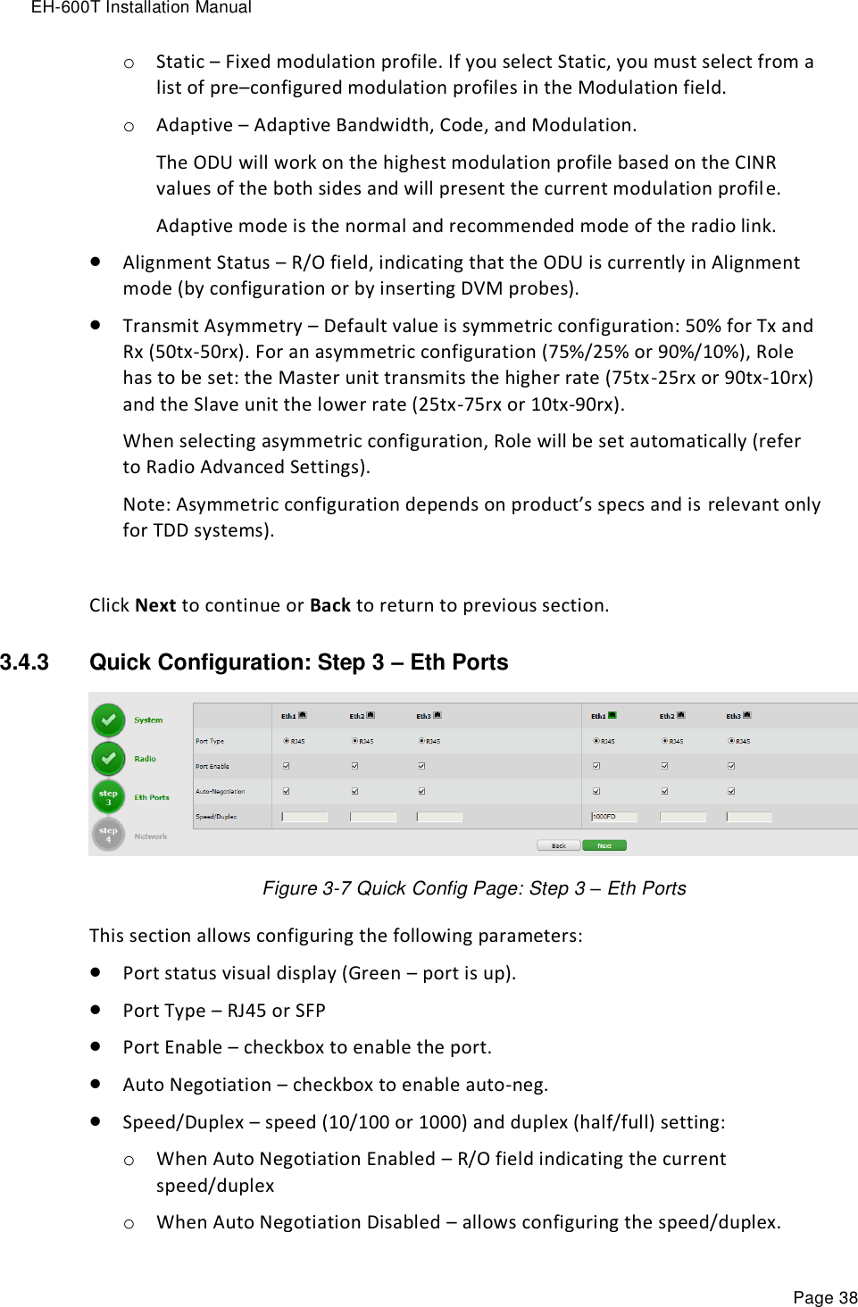 EH-600T Installation Manual Page 38 o Static – Fixed modulation profile. If you select Static, you must select from a list of pre–configured modulation profiles in the Modulation field.  o Adaptive – Adaptive Bandwidth, Code, and Modulation.  The ODU will work on the highest modulation profile based on the CINR values of the both sides and will present the current modulation profile. Adaptive mode is the normal and recommended mode of the radio link.  Alignment Status – R/O field, indicating that the ODU is currently in Alignment mode (by configuration or by inserting DVM probes).  Transmit Asymmetry – Default value is symmetric configuration: 50% for Tx and Rx (50tx-50rx). For an asymmetric configuration (75%/25% or 90%/10%), Role has to be set: the Master unit transmits the higher rate (75tx-25rx or 90tx-10rx) and the Slave unit the lower rate (25tx-75rx or 10tx-90rx). When selecting asymmetric configuration, Role will be set automatically (refer to Radio Advanced Settings). Note: Asymmetric configuration depends on product’s specs and is relevant only for TDD systems).  Click Next to continue or Back to return to previous section. 3.4.3  Quick Configuration: Step 3 – Eth Ports  Figure 3-7 Quick Config Page: Step 3 – Eth Ports This section allows configuring the following parameters:  Port status visual display (Green – port is up).  Port Type – RJ45 or SFP  Port Enable – checkbox to enable the port.  Auto Negotiation – checkbox to enable auto-neg.  Speed/Duplex – speed (10/100 or 1000) and duplex (half/full) setting: o When Auto Negotiation Enabled – R/O field indicating the current speed/duplex o When Auto Negotiation Disabled – allows configuring the speed/duplex. 