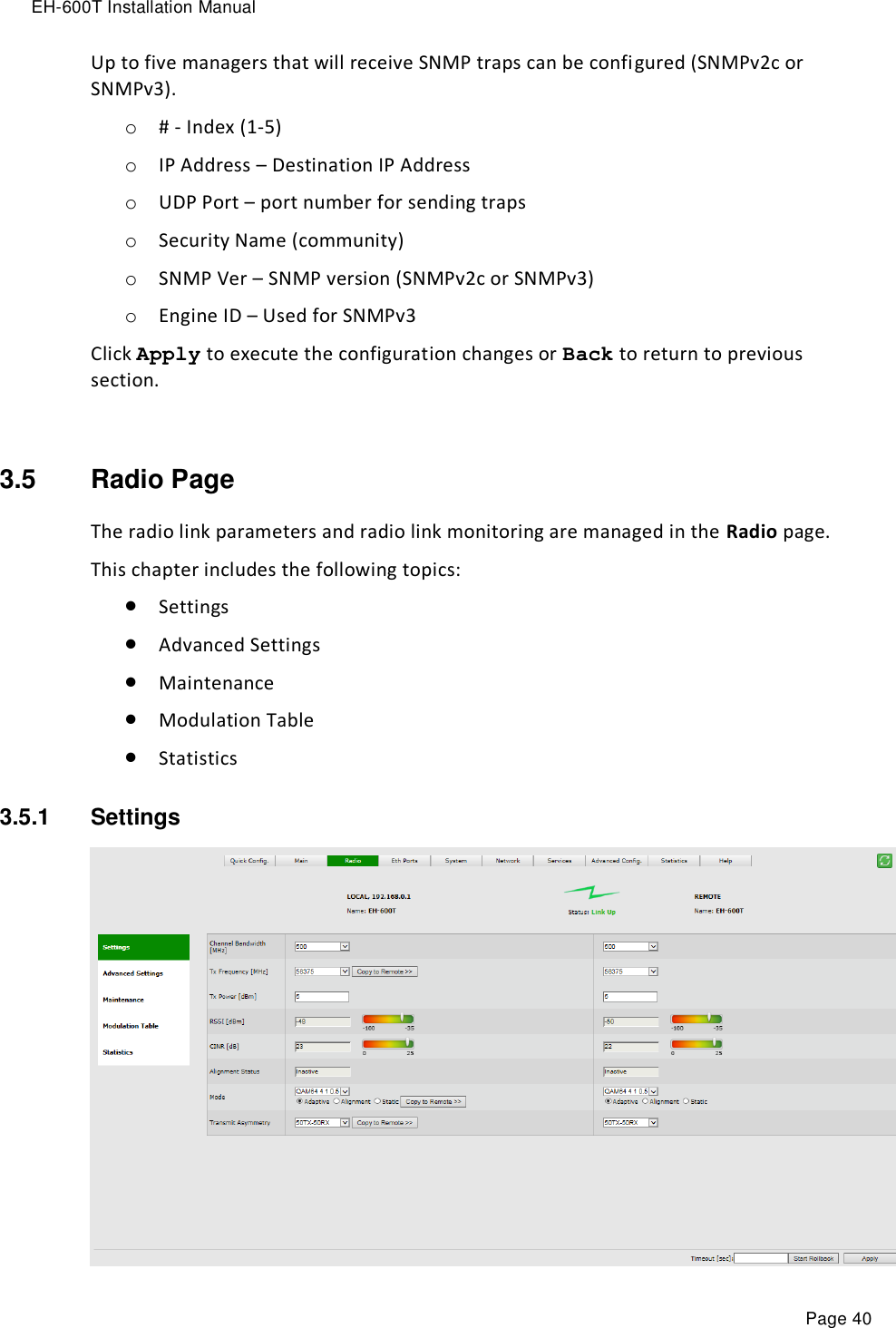 EH-600T Installation Manual Page 40 Up to five managers that will receive SNMP traps can be configured (SNMPv2c or SNMPv3). o # - Index (1-5) o IP Address – Destination IP Address o UDP Port – port number for sending traps o Security Name (community) o SNMP Ver – SNMP version (SNMPv2c or SNMPv3) o Engine ID – Used for SNMPv3  Click Apply to execute the configuration changes or Back to return to previous section.  3.5  Radio Page The radio link parameters and radio link monitoring are managed in the Radio page. This chapter includes the following topics:  Settings  Advanced Settings  Maintenance  Modulation Table  Statistics 3.5.1  Settings   