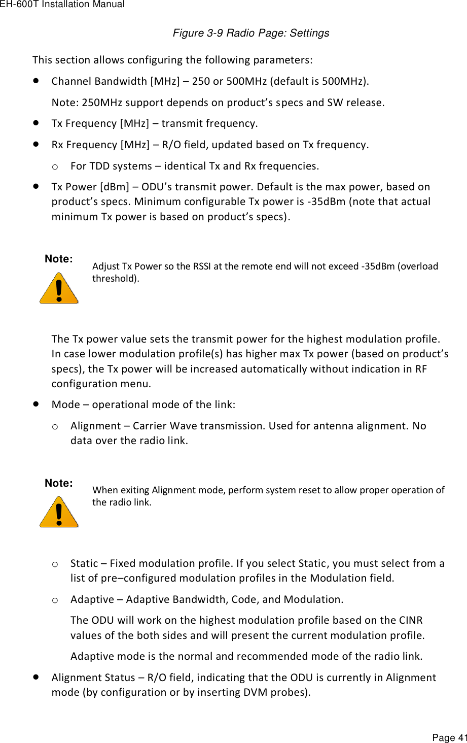 EH-600T Installation Manual Page 41 Figure 3-9 Radio Page: Settings This section allows configuring the following parameters:  Channel Bandwidth [MHz] – 250 or 500MHz (default is 500MHz). Note: 250MHz support depends on product’s specs and SW release.  Tx Frequency [MHz] – transmit frequency.  Rx Frequency [MHz] – R/O field, updated based on Tx frequency. o For TDD systems – identical Tx and Rx frequencies.  Tx Power [dBm] – ODU’s transmit power. Default is the max power, based on product’s specs. Minimum configurable Tx power is -35dBm (note that actual minimum Tx power is based on product’s specs).   The Tx power value sets the transmit power for the highest modulation profile. In case lower modulation profile(s) has higher max Tx power (based on product’s specs), the Tx power will be increased automatically without indication in RF configuration menu.  Mode – operational mode of the link: o Alignment – Carrier Wave transmission. Used for antenna alignment. No data over the radio link.  o Static – Fixed modulation profile. If you select Static, you must select from a list of pre–configured modulation profiles in the Modulation field.  o Adaptive – Adaptive Bandwidth, Code, and Modulation.  The ODU will work on the highest modulation profile based on the CINR values of the both sides and will present the current modulation profile. Adaptive mode is the normal and recommended mode of the radio link.  Alignment Status – R/O field, indicating that the ODU is currently in Alignment mode (by configuration or by inserting DVM probes). Note:  Adjust Tx Power so the RSSI at the remote end will not exceed -35dBm (overload threshold). Note:  When exiting Alignment mode, perform system reset to allow proper operation of the radio link. 