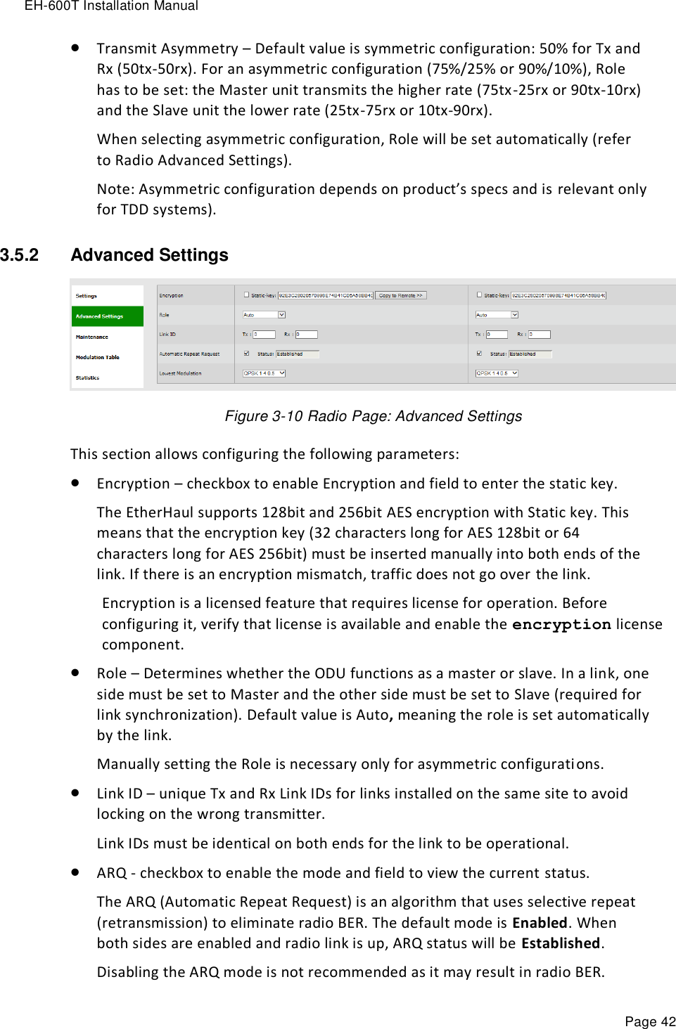 EH-600T Installation Manual Page 42  Transmit Asymmetry – Default value is symmetric configuration: 50% for Tx and Rx (50tx-50rx). For an asymmetric configuration (75%/25% or 90%/10%), Role has to be set: the Master unit transmits the higher rate (75tx-25rx or 90tx-10rx) and the Slave unit the lower rate (25tx-75rx or 10tx-90rx). When selecting asymmetric configuration, Role will be set automatically (refer to Radio Advanced Settings). Note: Asymmetric configuration depends on product’s specs and is relevant only for TDD systems). 3.5.2  Advanced Settings   Figure 3-10 Radio Page: Advanced Settings This section allows configuring the following parameters:  Encryption – checkbox to enable Encryption and field to enter the static key. The EtherHaul supports 128bit and 256bit AES encryption with Static key. This means that the encryption key (32 characters long for AES 128bit or 64 characters long for AES 256bit) must be inserted manually into both ends of the link. If there is an encryption mismatch, traffic does not go over the link.  Encryption is a licensed feature that requires license for operation. Before configuring it, verify that license is available and enable the encryption license component.  Role – Determines whether the ODU functions as a master or slave. In a link, one side must be set to Master and the other side must be set to Slave (required for link synchronization). Default value is Auto, meaning the role is set automatically by the link.  Manually setting the Role is necessary only for asymmetric configurations.  Link ID – unique Tx and Rx Link IDs for links installed on the same site to avoid locking on the wrong transmitter. Link IDs must be identical on both ends for the link to be operational.  ARQ - checkbox to enable the mode and field to view the current status. The ARQ (Automatic Repeat Request) is an algorithm that uses selective repeat (retransmission) to eliminate radio BER. The default mode is Enabled. When both sides are enabled and radio link is up, ARQ status will be Established. Disabling the ARQ mode is not recommended as it may result in radio BER. 