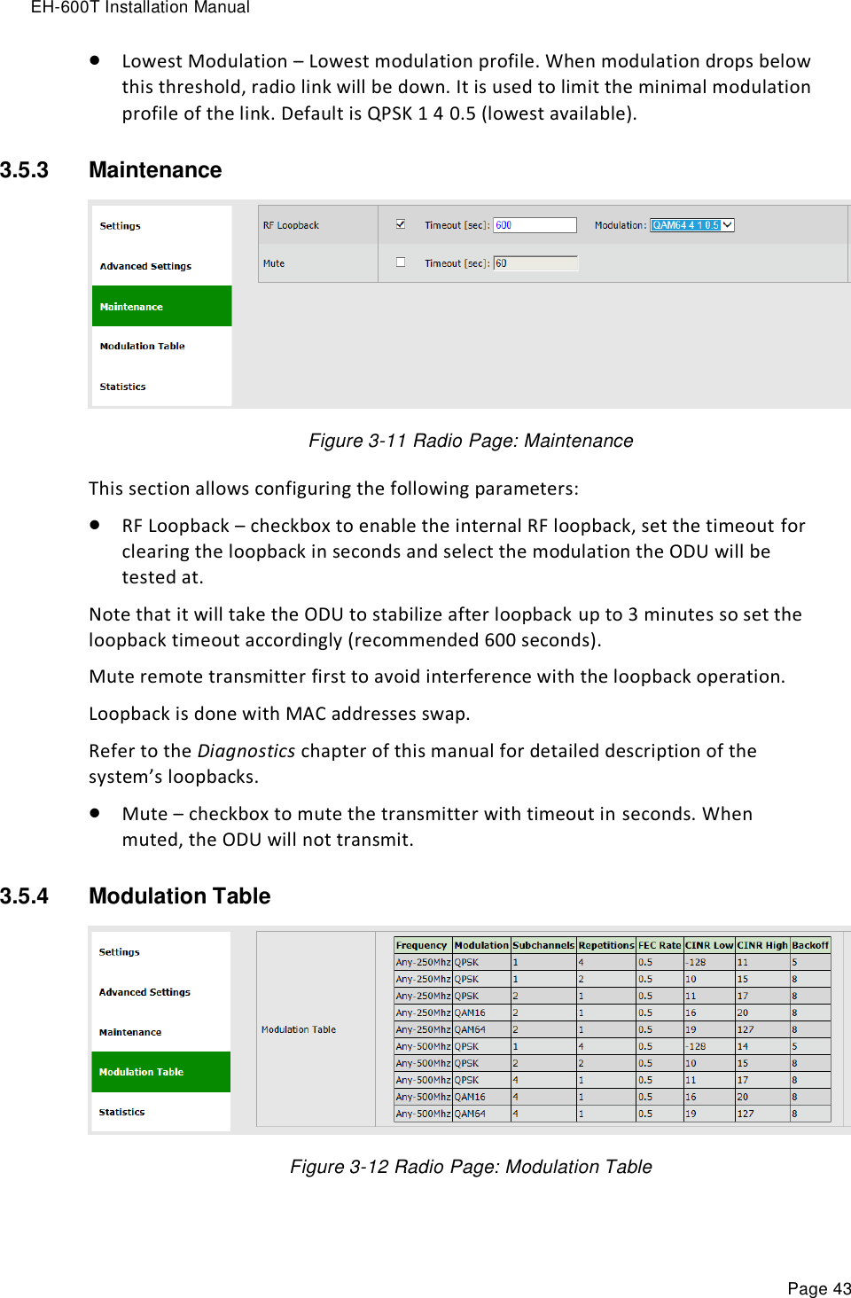 EH-600T Installation Manual Page 43  Lowest Modulation – Lowest modulation profile. When modulation drops below this threshold, radio link will be down. It is used to limit the minimal modulation profile of the link. Default is QPSK 1 4 0.5 (lowest available). 3.5.3  Maintenance   Figure 3-11 Radio Page: Maintenance This section allows configuring the following parameters:  RF Loopback – checkbox to enable the internal RF loopback, set the timeout for clearing the loopback in seconds and select the modulation the ODU will be tested at. Note that it will take the ODU to stabilize after loopback up to 3 minutes so set the loopback timeout accordingly (recommended 600 seconds). Mute remote transmitter first to avoid interference with the loopback operation. Loopback is done with MAC addresses swap. Refer to the Diagnostics chapter of this manual for detailed description of the system’s loopbacks.  Mute – checkbox to mute the transmitter with timeout in seconds. When muted, the ODU will not transmit. 3.5.4  Modulation Table   Figure 3-12 Radio Page: Modulation Table 
