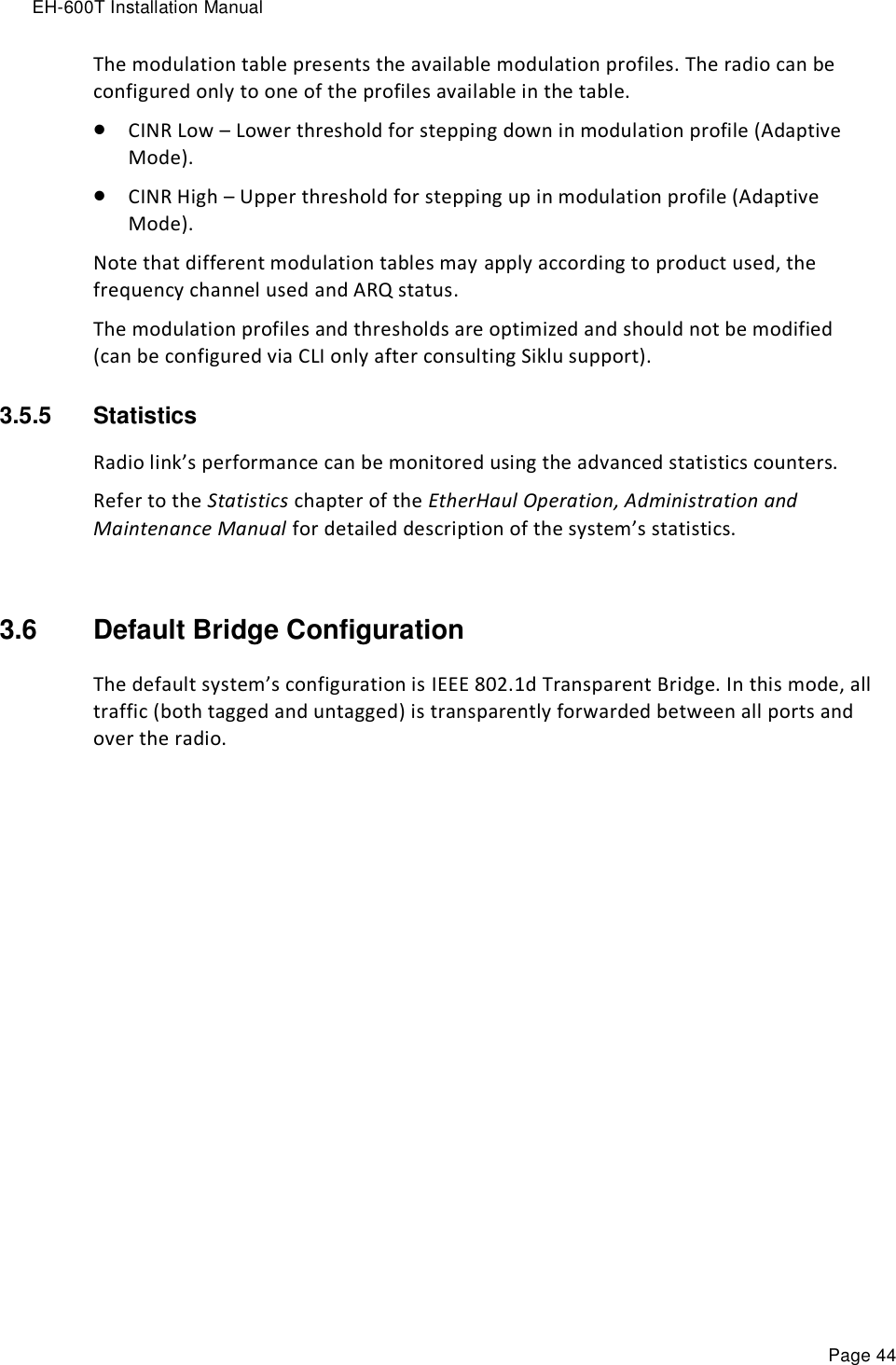 EH-600T Installation Manual Page 44 The modulation table presents the available modulation profiles. The radio can be configured only to one of the profiles available in the table.  CINR Low – Lower threshold for stepping down in modulation profile (Adaptive Mode).  CINR High – Upper threshold for stepping up in modulation profile (Adaptive Mode). Note that different modulation tables may apply according to product used, the frequency channel used and ARQ status.  The modulation profiles and thresholds are optimized and should not be modified (can be configured via CLI only after consulting Siklu support). 3.5.5  Statistics  Radio link’s performance can be monitored using the advanced statistics counters. Refer to the Statistics chapter of the EtherHaul Operation, Administration and Maintenance Manual for detailed description of the system’s statistics.  3.6  Default Bridge Configuration The default system’s configuration is IEEE 802.1d Transparent Bridge. In this mode, all traffic (both tagged and untagged) is transparently forwarded between all ports and over the radio.  