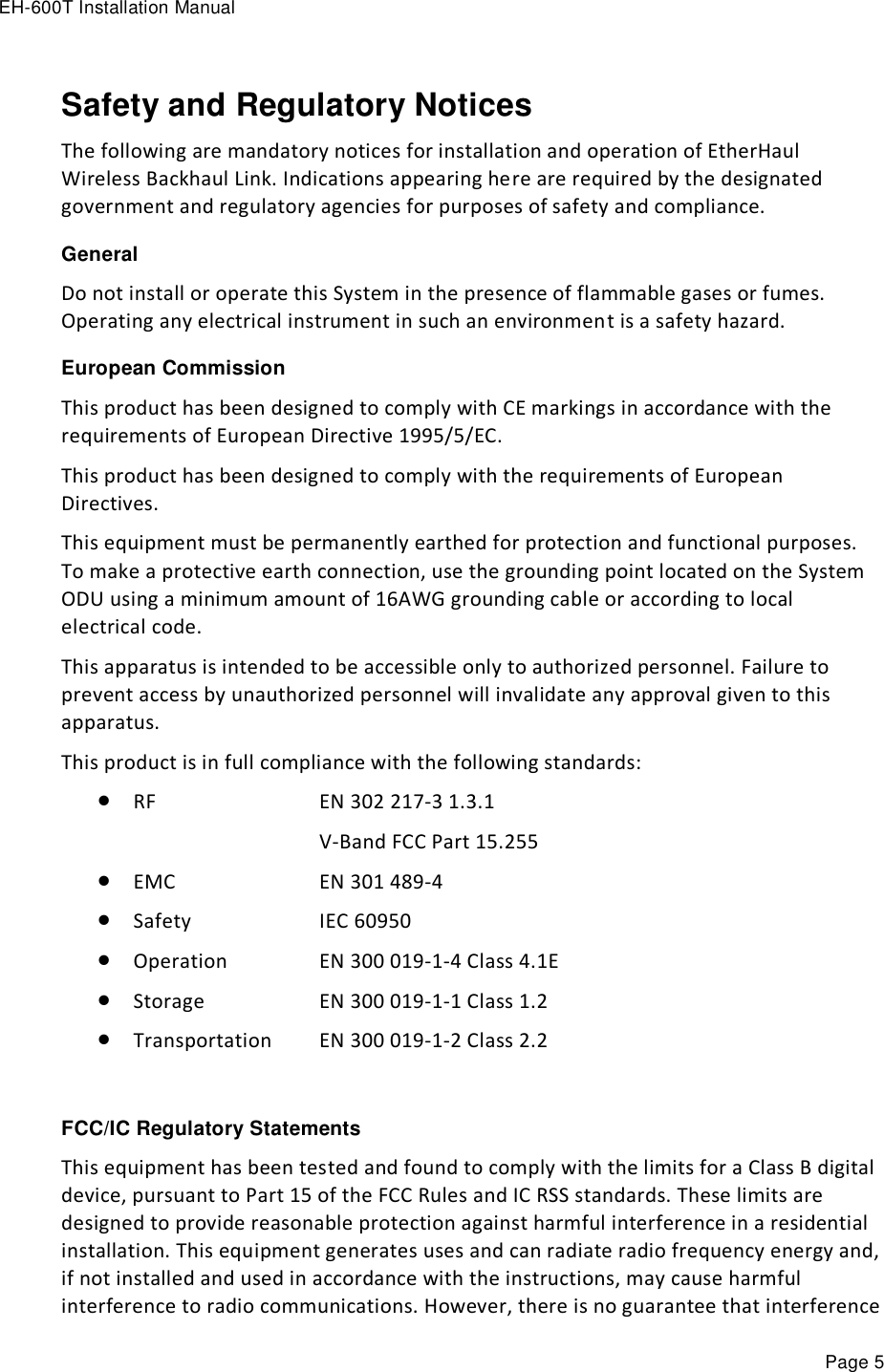 EH-600T Installation Manual Page 5 Safety and Regulatory Notices The following are mandatory notices for installation and operation of EtherHaul Wireless Backhaul Link. Indications appearing here are required by the designated government and regulatory agencies for purposes of safety and compliance. General Do not install or operate this System in the presence of flammable gases or fumes. Operating any electrical instrument in such an environment is a safety hazard. European Commission This product has been designed to comply with CE markings in accordance with the requirements of European Directive 1995/5/EC. This product has been designed to comply with the requirements of European Directives. This equipment must be permanently earthed for protection and functional purposes. To make a protective earth connection, use the grounding point located on the System ODU using a minimum amount of 16AWG grounding cable or according to local electrical code. This apparatus is intended to be accessible only to authorized personnel. Failure to prevent access by unauthorized personnel will invalidate any approval given to this apparatus. This product is in full compliance with the following standards:  RF        EN 302 217-3 1.3.1           V-Band FCC Part 15.255   EMC        EN 301 489-4  Safety      IEC 60950  Operation     EN 300 019-1-4 Class 4.1E  Storage      EN 300 019-1-1 Class 1.2  Transportation   EN 300 019-1-2 Class 2.2  FCC/IC Regulatory Statements This equipment has been tested and found to comply with the limits for a Class B digital device, pursuant to Part 15 of the FCC Rules and IC RSS standards. These limits are designed to provide reasonable protection against harmful interference in a residential installation. This equipment generates uses and can radiate radio frequency energy and, if not installed and used in accordance with the instructions, may cause harmful interference to radio communications. However, there is no guarantee that interference 