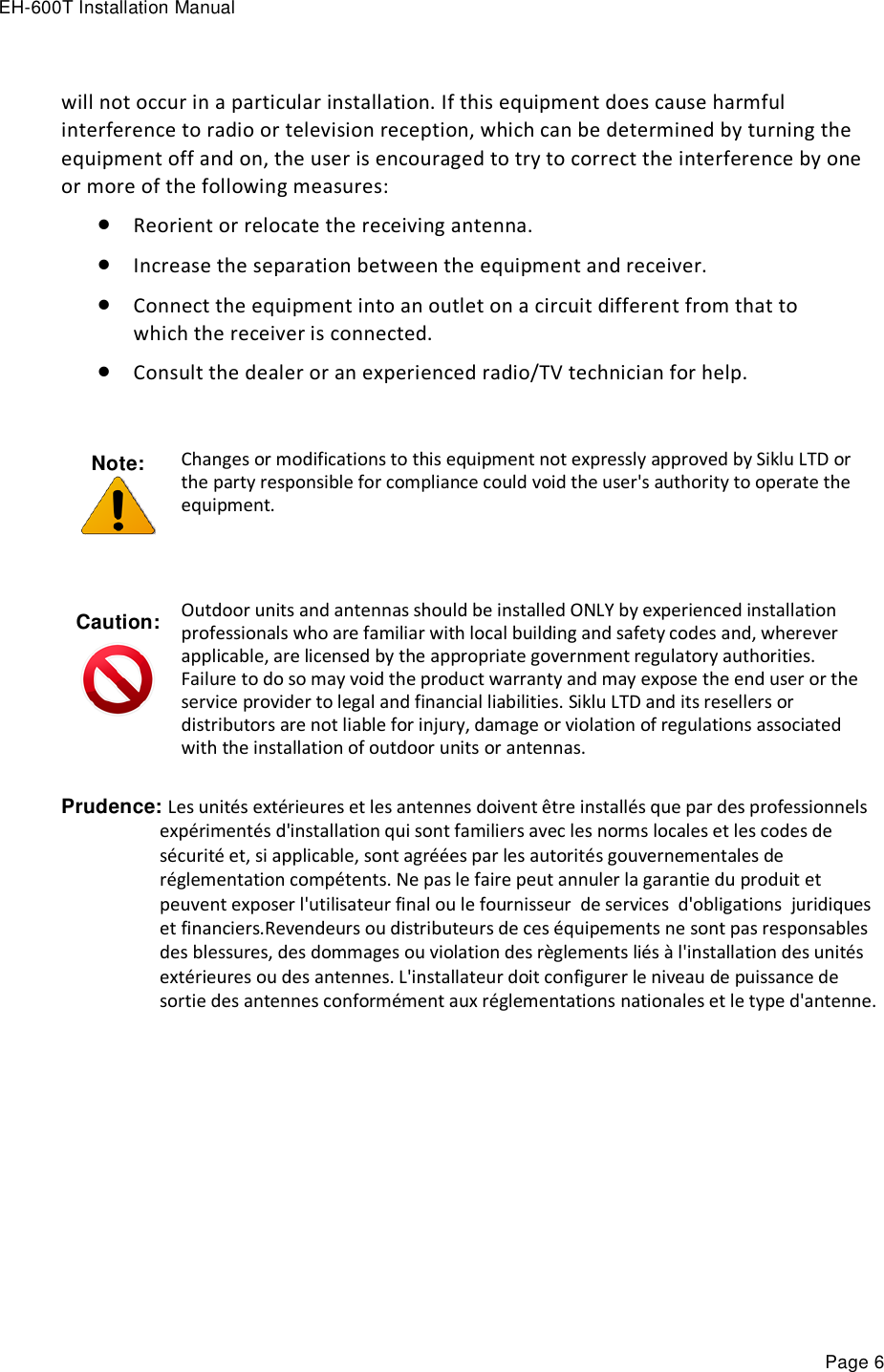 EH-600T Installation Manual Page 6 will not occur in a particular installation. If this equipment does cause harmful interference to radio or television reception, which can be determined by turning the equipment off and on, the user is encouraged to try to correct the interference by one or more of the following measures:  Reorient or relocate the receiving antenna.   Increase the separation between the equipment and receiver.   Connect the equipment into an outlet on a circuit different from that to which the receiver is connected.   Consult the dealer or an experienced radio/TV technician for help.   Note:  Changes or modifications to this equipment not expressly approved by Siklu LTD or the party responsible for compliance could void the user&apos;s authority to operate the equipment. Caution:   Outdoor units and antennas should be installed ONLY by experienced installation professionals who are familiar with local building and safety codes and, wherever applicable, are licensed by the appropriate government regulatory authorities. Failure to do so may void the product warranty and may expose the end user or the service provider to legal and financial liabilities. Siklu LTD and its resellers or distributors are not liable for injury, damage or violation of regulations associated with the installation of outdoor units or antennas. Prudence: Les unités extérieures et les antennes doivent être installés que par des professionnels expérimentés d&apos;installation qui sont familiers avec les norms locales et les codes de sécurité et, si applicable, sont agréées par les autorités gouvernementales de réglementation compétents. Ne pas le faire peut annuler la garantie du produit et peuvent exposer l&apos;utilisateur final ou le fournisseur  de services  d&apos;obligations  juridiques et financiers.Revendeurs ou distributeurs de ces équipements ne sont pas responsables des blessures, des dommages ou violation des règlements liés à l&apos;installation des unités extérieures ou des antennes. L&apos;installateur doit configurer le niveau de puissance de sortie des antennes conformément aux réglementations nationales et le type d&apos;antenne.    