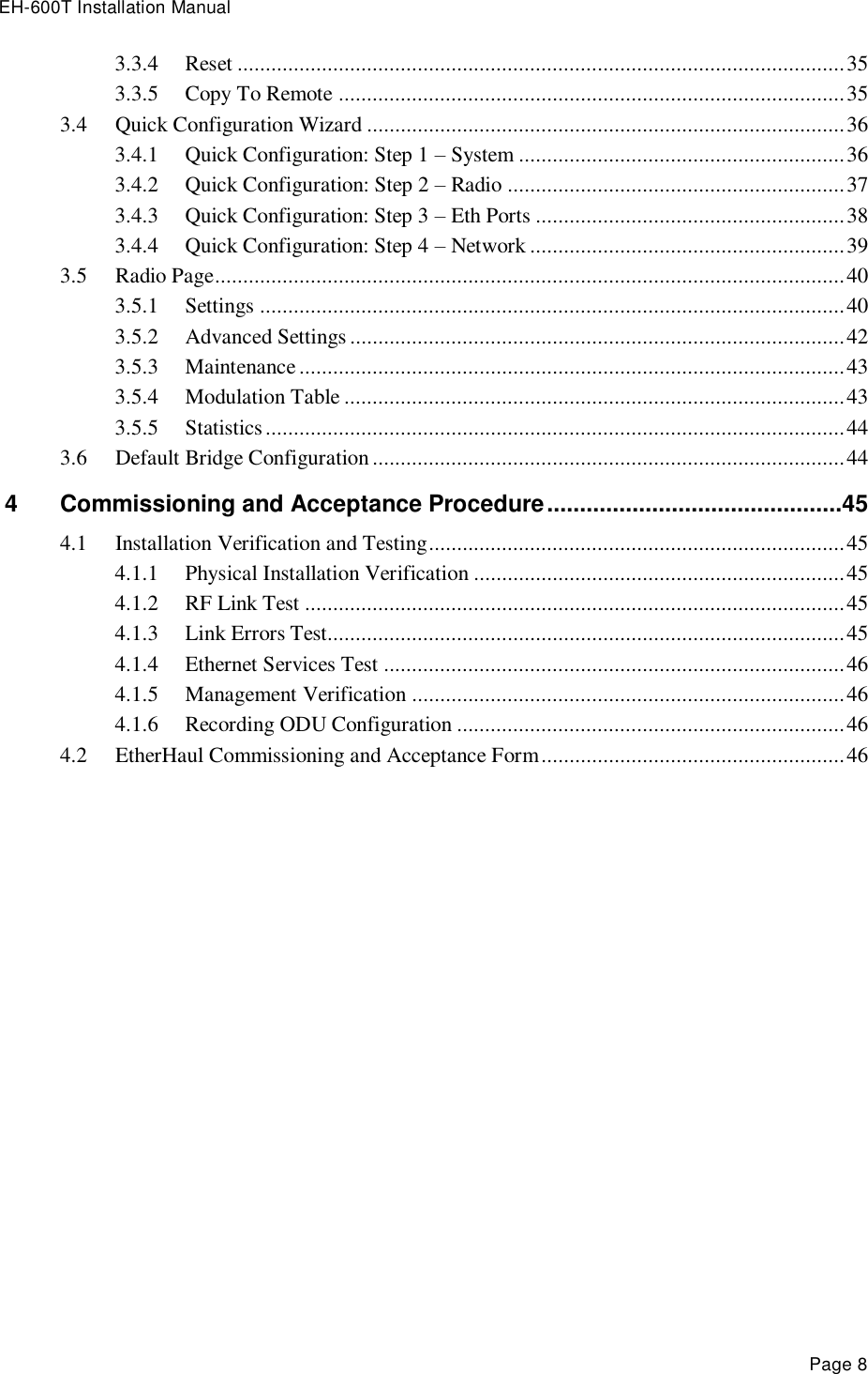 EH-600T Installation Manual Page 8 3.3.4 Reset ............................................................................................................ 35 3.3.5 Copy To Remote .......................................................................................... 35 3.4 Quick Configuration Wizard ..................................................................................... 36 3.4.1 Quick Configuration: Step 1 – System .......................................................... 36 3.4.2 Quick Configuration: Step 2 – Radio ............................................................ 37 3.4.3 Quick Configuration: Step 3 – Eth Ports ....................................................... 38 3.4.4 Quick Configuration: Step 4 – Network ........................................................ 39 3.5 Radio Page ................................................................................................................ 40 3.5.1 Settings ........................................................................................................ 40 3.5.2 Advanced Settings ........................................................................................ 42 3.5.3 Maintenance ................................................................................................. 43 3.5.4 Modulation Table ......................................................................................... 43 3.5.5 Statistics ....................................................................................................... 44 3.6 Default Bridge Configuration .................................................................................... 44 4 Commissioning and Acceptance Procedure .............................................45 4.1 Installation Verification and Testing .......................................................................... 45 4.1.1 Physical Installation Verification .................................................................. 45 4.1.2 RF Link Test ................................................................................................ 45 4.1.3 Link Errors Test............................................................................................ 45 4.1.4 Ethernet Services Test .................................................................................. 46 4.1.5 Management Verification ............................................................................. 46 4.1.6 Recording ODU Configuration ..................................................................... 46 4.2 EtherHaul Commissioning and Acceptance Form ...................................................... 46  