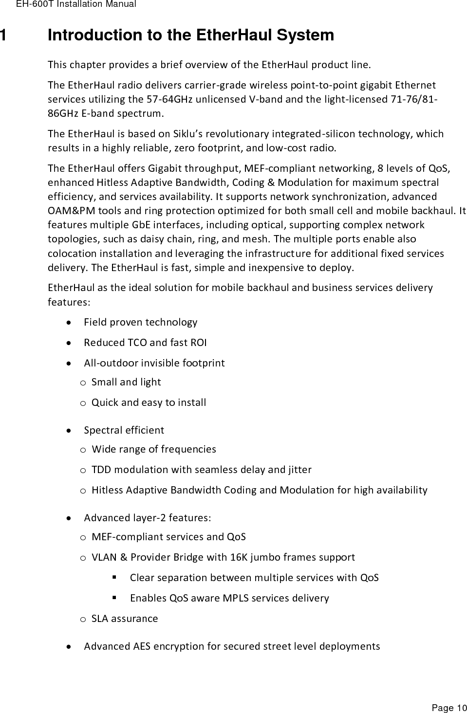 EH-600T Installation Manual Page 10 1  Introduction to the EtherHaul System This chapter provides a brief overview of the EtherHaul product line. The EtherHaul radio delivers carrier-grade wireless point-to-point gigabit Ethernet services utilizing the 57-64GHz unlicensed V-band and the light-licensed 71-76/81-86GHz E-band spectrum.   The EtherHaul is based on Siklu’s revolutionary integrated-silicon technology, which results in a highly reliable, zero footprint, and low-cost radio. The EtherHaul offers Gigabit throughput, MEF-compliant networking, 8 levels of QoS, enhanced Hitless Adaptive Bandwidth, Coding &amp; Modulation for maximum spectral efficiency, and services availability. It supports network synchronization, advanced OAM&amp;PM tools and ring protection optimized for both small cell and mobile backhaul. It features multiple GbE interfaces, including optical, supporting complex network topologies, such as daisy chain, ring, and mesh. The multiple ports enable also colocation installation and leveraging the infrastructure for additional fixed services delivery. The EtherHaul is fast, simple and inexpensive to deploy.   EtherHaul as the ideal solution for mobile backhaul and business services delivery features:  Field proven technology   Reduced TCO and fast ROI  All-outdoor invisible footprint o Small and light o Quick and easy to install  Spectral efficient  o Wide range of frequencies o TDD modulation with seamless delay and jitter o Hitless Adaptive Bandwidth Coding and Modulation for high availability   Advanced layer-2 features: o MEF-compliant services and QoS o VLAN &amp; Provider Bridge with 16K jumbo frames support  Clear separation between multiple services with QoS  Enables QoS aware MPLS services delivery  o SLA assurance  Advanced AES encryption for secured street level deployments  
