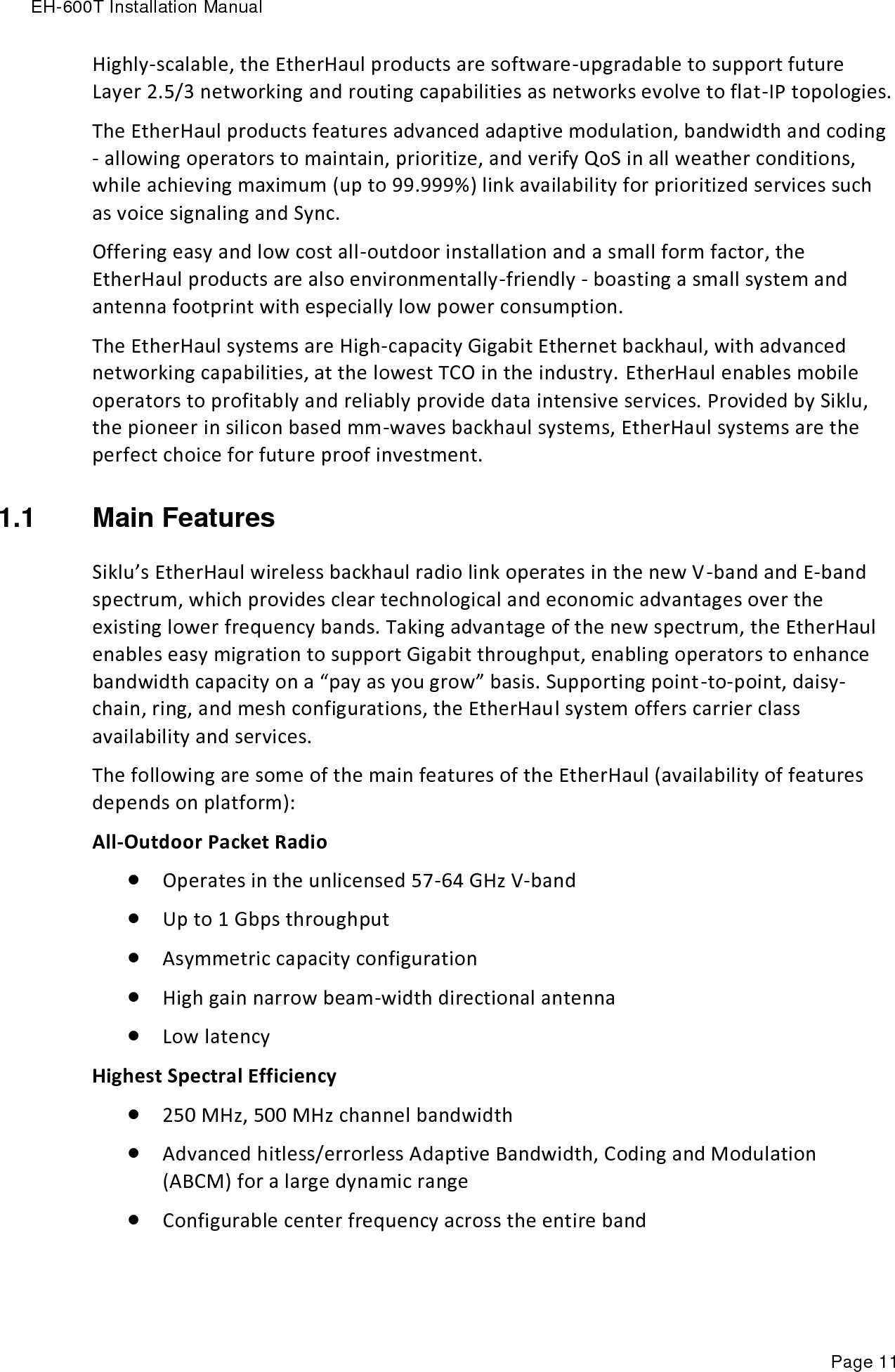 EH-600T Installation Manual Page 11 Highly-scalable, the EtherHaul products are software-upgradable to support future Layer 2.5/3 networking and routing capabilities as networks evolve to flat-IP topologies. The EtherHaul products features advanced adaptive modulation, bandwidth and coding - allowing operators to maintain, prioritize, and verify QoS in all weather conditions, while achieving maximum (up to 99.999%) link availability for prioritized services such as voice signaling and Sync. Offering easy and low cost all-outdoor installation and a small form factor, the EtherHaul products are also environmentally-friendly - boasting a small system and antenna footprint with especially low power consumption. The EtherHaul systems are High-capacity Gigabit Ethernet backhaul, with advanced networking capabilities, at the lowest TCO in the industry. EtherHaul enables mobile operators to profitably and reliably provide data intensive services. Provided by Siklu, the pioneer in silicon based mm-waves backhaul systems, EtherHaul systems are the perfect choice for future proof investment. 1.1  Main Features Siklu’s EtherHaul wireless backhaul radio link operates in the new V-band and E-band spectrum, which provides clear technological and economic advantages over the existing lower frequency bands. Taking advantage of the new spectrum, the EtherHaul enables easy migration to support Gigabit throughput, enabling operators to enhance bandwidth capacity on a “pay as you grow” basis. Supporting point-to-point, daisy-chain, ring, and mesh configurations, the EtherHaul system offers carrier class availability and services. The following are some of the main features of the EtherHaul (availability of features depends on platform): All-Outdoor Packet Radio  Operates in the unlicensed 57-64 GHz V-band   Up to 1 Gbps throughput   Asymmetric capacity configuration   High gain narrow beam-width directional antenna  Low latency Highest Spectral Efficiency   250 MHz, 500 MHz channel bandwidth  Advanced hitless/errorless Adaptive Bandwidth, Coding and Modulation (ABCM) for a large dynamic range   Configurable center frequency across the entire band 