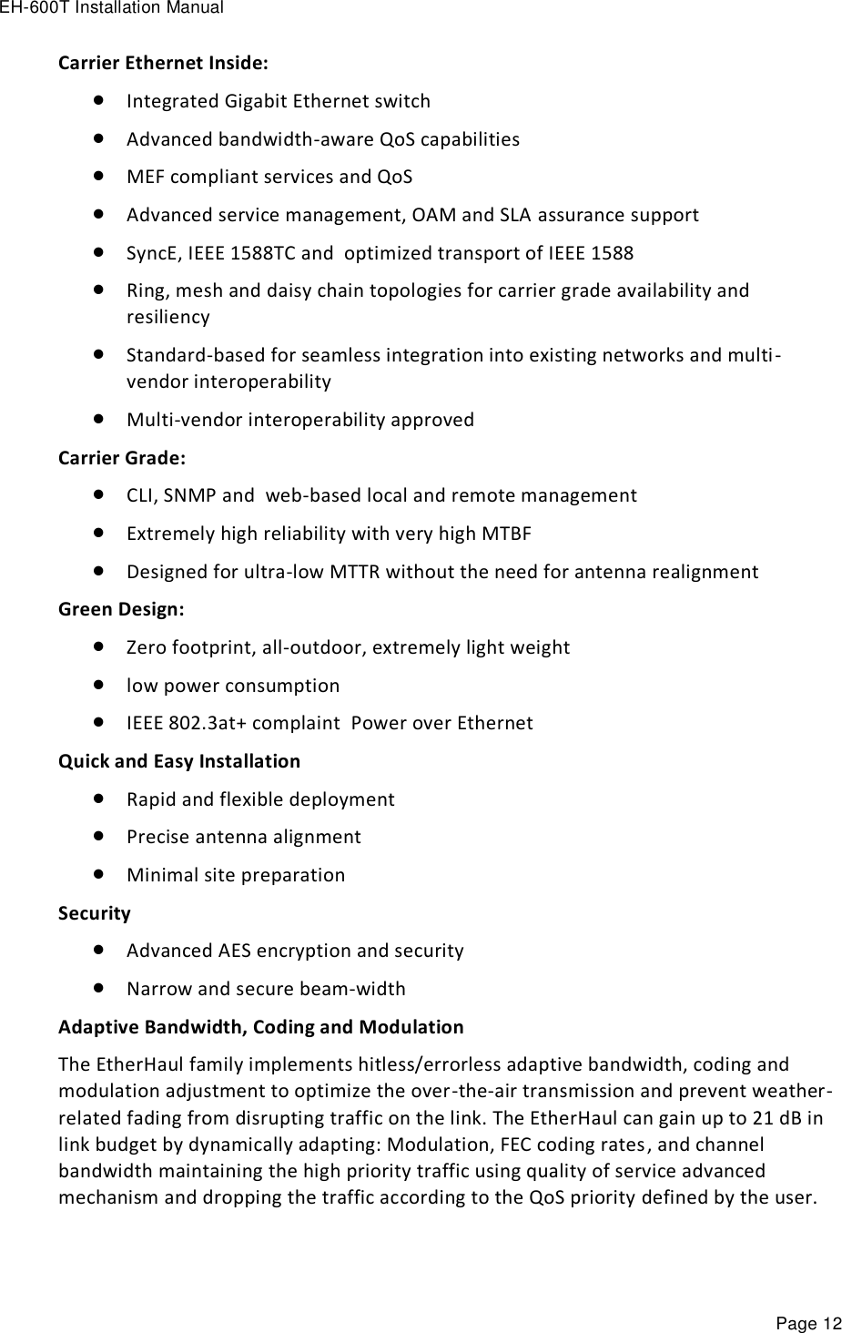 EH-600T Installation Manual Page 12 Carrier Ethernet Inside:  Integrated Gigabit Ethernet switch  Advanced bandwidth-aware QoS capabilities   MEF compliant services and QoS  Advanced service management, OAM and SLA assurance support    SyncE, IEEE 1588TC and  optimized transport of IEEE 1588  Ring, mesh and daisy chain topologies for carrier grade availability and resiliency  Standard-based for seamless integration into existing networks and multi-vendor interoperability  Multi-vendor interoperability approved   Carrier Grade:  CLI, SNMP and  web-based local and remote management   Extremely high reliability with very high MTBF  Designed for ultra-low MTTR without the need for antenna realignment Green Design:  Zero footprint, all-outdoor, extremely light weight  low power consumption  IEEE 802.3at+ complaint  Power over Ethernet  Quick and Easy Installation  Rapid and flexible deployment  Precise antenna alignment  Minimal site preparation Security  Advanced AES encryption and security  Narrow and secure beam-width Adaptive Bandwidth, Coding and Modulation The EtherHaul family implements hitless/errorless adaptive bandwidth, coding and modulation adjustment to optimize the over-the-air transmission and prevent weather-related fading from disrupting traffic on the link. The EtherHaul can gain up to 21 dB in link budget by dynamically adapting: Modulation, FEC coding rates, and channel bandwidth maintaining the high priority traffic using quality of service advanced mechanism and dropping the traffic according to the QoS priority defined by the user.  