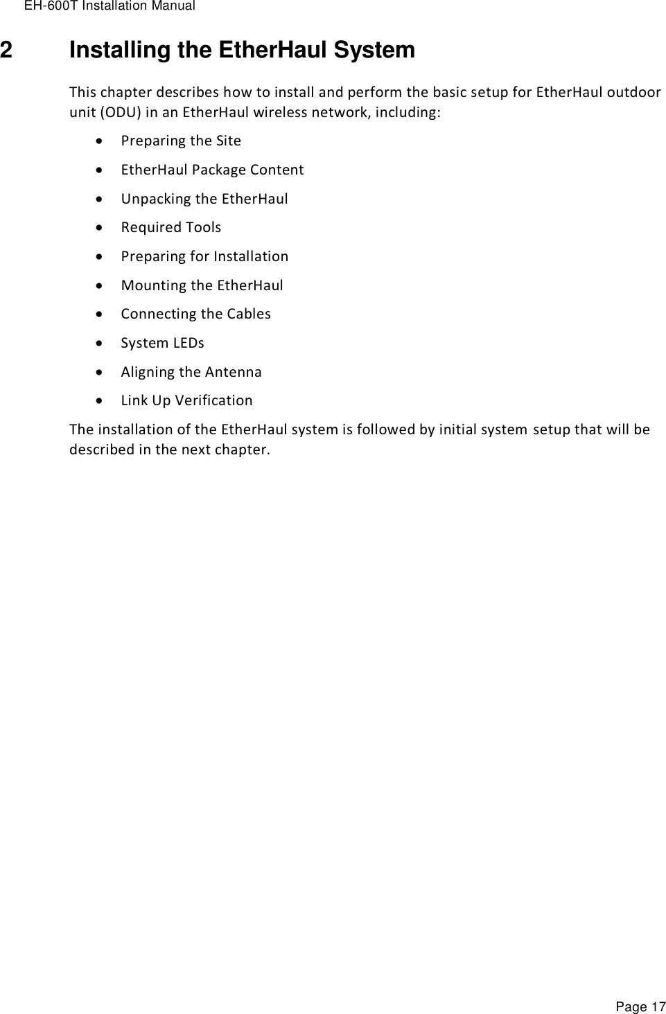 EH-600T Installation Manual Page 17 2  Installing the EtherHaul System This chapter describes how to install and perform the basic setup for EtherHaul outdoor unit (ODU) in an EtherHaul wireless network, including:  Preparing the Site  EtherHaul Package Content  Unpacking the EtherHaul  Required Tools  Preparing for Installation  Mounting the EtherHaul  Connecting the Cables  System LEDs  Aligning the Antenna  Link Up Verification The installation of the EtherHaul system is followed by initial system setup that will be described in the next chapter. 