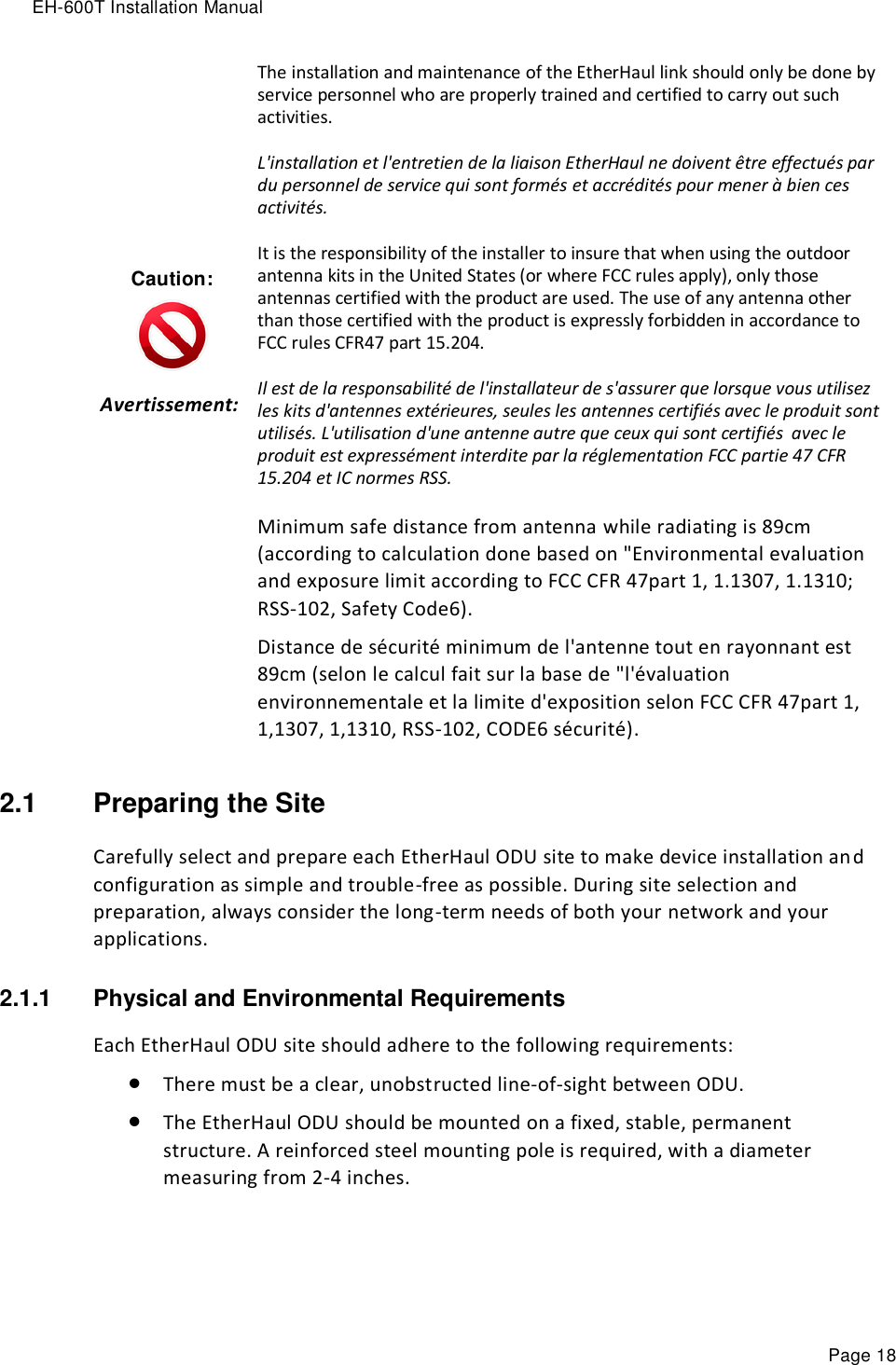 EH-600T Installation Manual Page 18 Caution:  Avertissement:    The installation and maintenance of the EtherHaul link should only be done by service personnel who are properly trained and certified to carry out such activities. L&apos;installation et l&apos;entretien de la liaison EtherHaul ne doivent être effectués par du personnel de service qui sont formés et accrédités pour mener à bien ces activités. It is the responsibility of the installer to insure that when using the outdoor antenna kits in the United States (or where FCC rules apply), only those antennas certified with the product are used. The use of any antenna other than those certified with the product is expressly forbidden in accordance to FCC rules CFR47 part 15.204. Il est de la responsabilité de l&apos;installateur de s&apos;assurer que lorsque vous utilisez les kits d&apos;antennes extérieures, seules les antennes certifiés avec le produit sont utilisés. L&apos;utilisation d&apos;une antenne autre que ceux qui sont certifiés  avec le produit est expressément interdite par la réglementation FCC partie 47 CFR 15.204 et IC normes RSS. Minimum safe distance from antenna while radiating is 89cm (according to calculation done based on &quot;Environmental evaluation and exposure limit according to FCC CFR 47part 1, 1.1307, 1.1310; RSS-102, Safety Code6). Distance de sécurité minimum de l&apos;antenne tout en rayonnant est 89cm (selon le calcul fait sur la base de &quot;l&apos;évaluation environnementale et la limite d&apos;exposition selon FCC CFR 47part 1, 1,1307, 1,1310, RSS-102, CODE6 sécurité). 2.1  Preparing the Site Carefully select and prepare each EtherHaul ODU site to make device installation and configuration as simple and trouble-free as possible. During site selection and preparation, always consider the long-term needs of both your network and your applications. 2.1.1  Physical and Environmental Requirements Each EtherHaul ODU site should adhere to the following requirements:  There must be a clear, unobstructed line-of-sight between ODU.  The EtherHaul ODU should be mounted on a fixed, stable, permanent structure. A reinforced steel mounting pole is required, with a diameter measuring from 2-4 inches. 