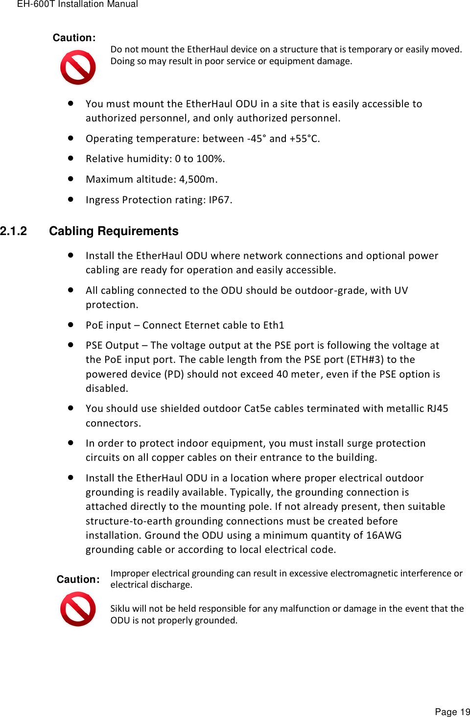 EH-600T Installation Manual Page 19 Caution:  Do not mount the EtherHaul device on a structure that is temporary or easily moved. Doing so may result in poor service or equipment damage.  You must mount the EtherHaul ODU in a site that is easily accessible to authorized personnel, and only authorized personnel.  Operating temperature: between -45° and +55°C.   Relative humidity: 0 to 100%.  Maximum altitude: 4,500m.  Ingress Protection rating: IP67. 2.1.2  Cabling Requirements  Install the EtherHaul ODU where network connections and optional power cabling are ready for operation and easily accessible.  All cabling connected to the ODU should be outdoor-grade, with UV protection.  PoE input – Connect Eternet cable to Eth1  PSE Output – The voltage output at the PSE port is following the voltage at the PoE input port. The cable length from the PSE port (ETH#3) to the powered device (PD) should not exceed 40 meter, even if the PSE option is disabled.  You should use shielded outdoor Cat5e cables terminated with metallic RJ45 connectors.  In order to protect indoor equipment, you must install surge protection circuits on all copper cables on their entrance to the building.  Install the EtherHaul ODU in a location where proper electrical outdoor grounding is readily available. Typically, the grounding connection is attached directly to the mounting pole. If not already present, then suitable structure-to-earth grounding connections must be created before installation. Ground the ODU using a minimum quantity of 16AWG grounding cable or according to local electrical code. Caution:  Improper electrical grounding can result in excessive electromagnetic interference or electrical discharge. Siklu will not be held responsible for any malfunction or damage in the event that the ODU is not properly grounded. 