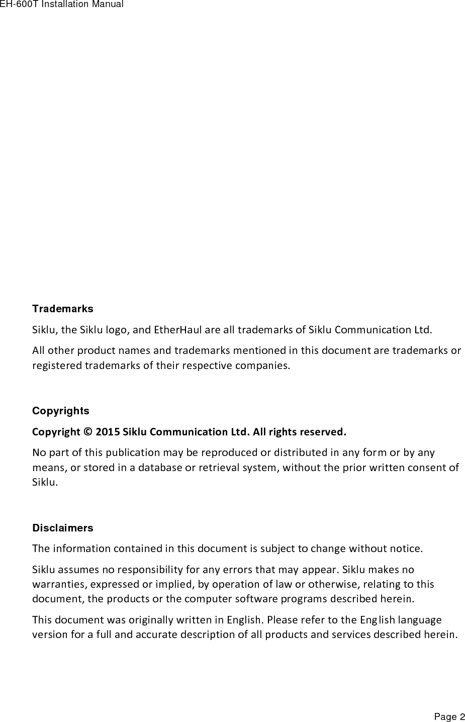 EH-600T Installation Manual Page 2               Trademarks Siklu, the Siklu logo, and EtherHaul are all trademarks of Siklu Communication Ltd. All other product names and trademarks mentioned in this document are trademarks or registered trademarks of their respective companies.  Copyrights Copyright © 2015 Siklu Communication Ltd. All rights reserved. No part of this publication may be reproduced or distributed in any form or by any means, or stored in a database or retrieval system, without the prior written consent of Siklu.  Disclaimers The information contained in this document is subject to change without notice. Siklu assumes no responsibility for any errors that may appear. Siklu makes no warranties, expressed or implied, by operation of law or otherwise, relating to this document, the products or the computer software programs described herein. This document was originally written in English. Please refer to the English language version for a full and accurate description of all products and services described herein. 