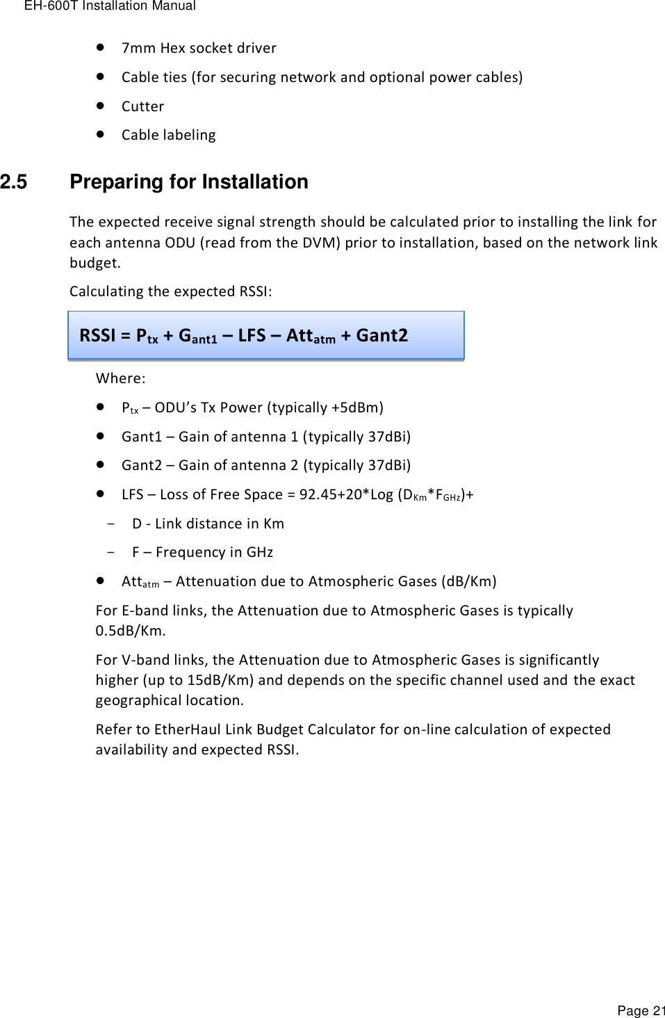 EH-600T Installation Manual Page 21  7mm Hex socket driver  Cable ties (for securing network and optional power cables)   Cutter  Cable labeling 2.5  Preparing for Installation The expected receive signal strength should be calculated prior to installing the link for each antenna ODU (read from the DVM) prior to installation, based on the network link budget. Calculating the expected RSSI:   Where:  Ptx – ODU’s Tx Power (typically +5dBm)  Gant1 – Gain of antenna 1 (typically 37dBi)  Gant2 – Gain of antenna 2 (typically 37dBi)  LFS – Loss of Free Space = 92.45+20*Log (DKm*FGHz)+  - D - Link distance in Km - F – Frequency in GHz  Attatm – Attenuation due to Atmospheric Gases (dB/Km) For E-band links, the Attenuation due to Atmospheric Gases is typically 0.5dB/Km. For V-band links, the Attenuation due to Atmospheric Gases is significantly higher (up to 15dB/Km) and depends on the specific channel used and the exact geographical location.  Refer to EtherHaul Link Budget Calculator for on-line calculation of expected availability and expected RSSI.  RSSI = Ptx + Gant1 – LFS – Attatm + Gant2 