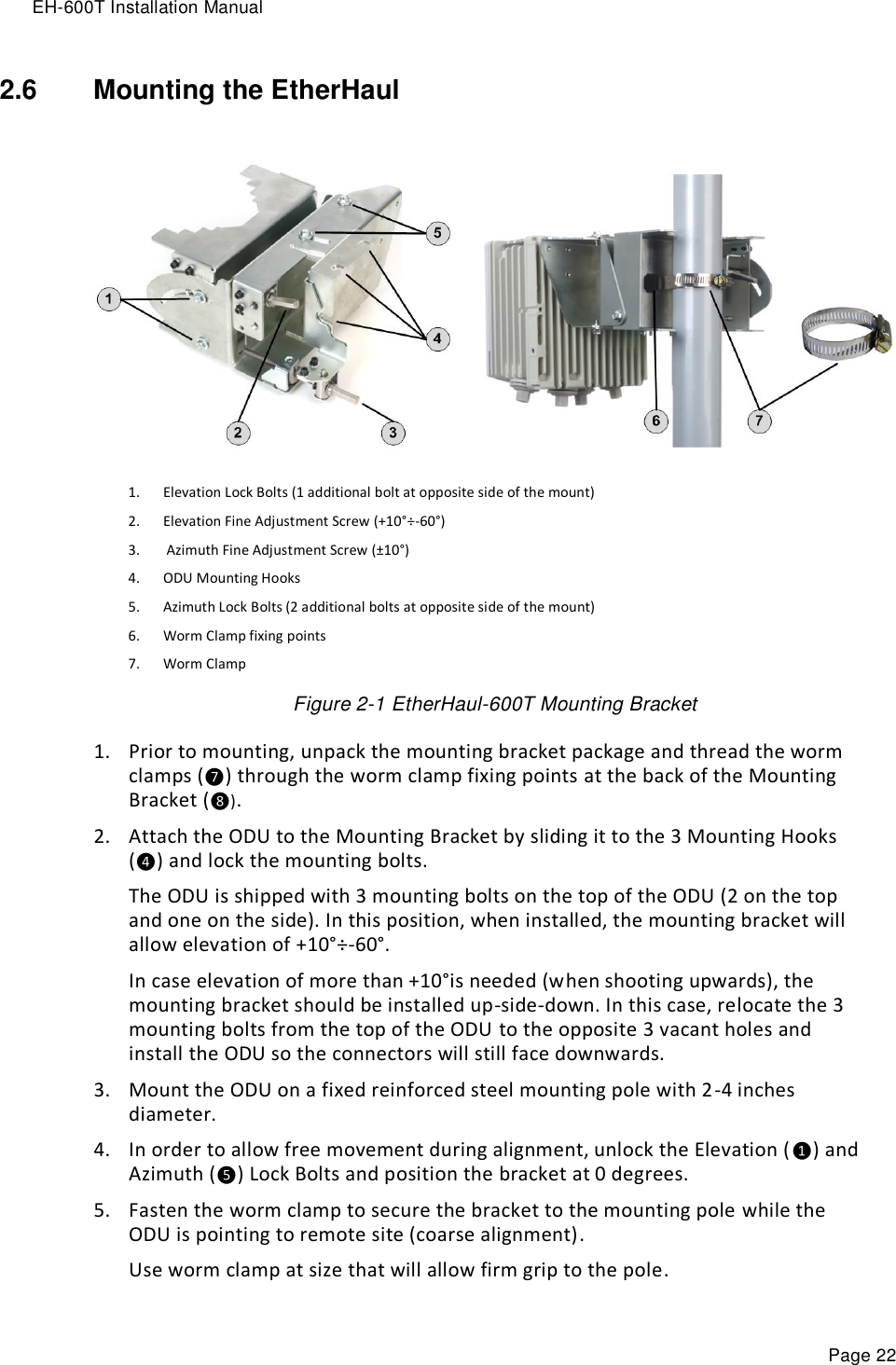 EH-600T Installation Manual Page 22 2.6  Mounting the EtherHaul   1. Elevation Lock Bolts (1 additional bolt at opposite side of the mount) 2. Elevation Fine Adjustment Screw (+10°÷-60°)  3.  Azimuth Fine Adjustment Screw (±10°)  4. ODU Mounting Hooks 5. Azimuth Lock Bolts (2 additional bolts at opposite side of the mount) 6. Worm Clamp fixing points 7. Worm Clamp Figure 2-1 EtherHaul-600T Mounting Bracket 1. Prior to mounting, unpack the mounting bracket package and thread the worm clamps (❼) through the worm clamp fixing points at the back of the Mounting Bracket (❽). 2. Attach the ODU to the Mounting Bracket by sliding it to the 3 Mounting Hooks (❹) and lock the mounting bolts. The ODU is shipped with 3 mounting bolts on the top of the ODU (2 on the top and one on the side). In this position, when installed, the mounting bracket will allow elevation of +10°÷-60°.  In case elevation of more than +10°is needed (when shooting upwards), the mounting bracket should be installed up-side-down. In this case, relocate the 3 mounting bolts from the top of the ODU to the opposite 3 vacant holes and install the ODU so the connectors will still face downwards. 3. Mount the ODU on a fixed reinforced steel mounting pole with 2-4 inches diameter. 4. In order to allow free movement during alignment, unlock the Elevation (❶) and Azimuth (❺) Lock Bolts and position the bracket at 0 degrees. 5. Fasten the worm clamp to secure the bracket to the mounting pole while the ODU is pointing to remote site (coarse alignment).  Use worm clamp at size that will allow firm grip to the pole. 