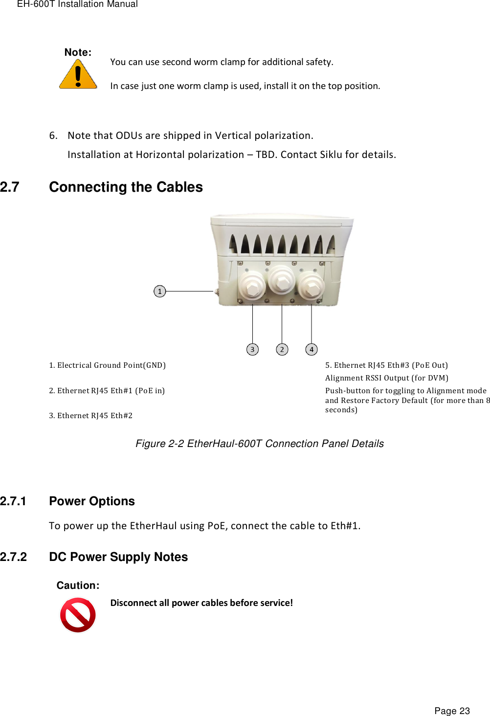 EH-600T Installation Manual Page 23 Note:   You can use second worm clamp for additional safety. In case just one worm clamp is used, install it on the top position.  6. Note that ODUs are shipped in Vertical polarization.  Installation at Horizontal polarization – TBD. Contact Siklu for details. 2.7  Connecting the Cables  1. Electrical Ground Point(GND)  2. Ethernet RJ45 Eth#1 (PoE in)  3. Ethernet RJ45 Eth#2 5. Ethernet RJ45 Eth#3 (PoE Out) Alignment RSSI Output (for DVM) Push-button for toggling to Alignment mode and Restore Factory Default (for more than 8 seconds)  Figure 2-2 EtherHaul-600T Connection Panel Details  2.7.1  Power Options To power up the EtherHaul using PoE, connect the cable to Eth#1.  2.7.2  DC Power Supply Notes Caution:  Disconnect all power cables before service!  