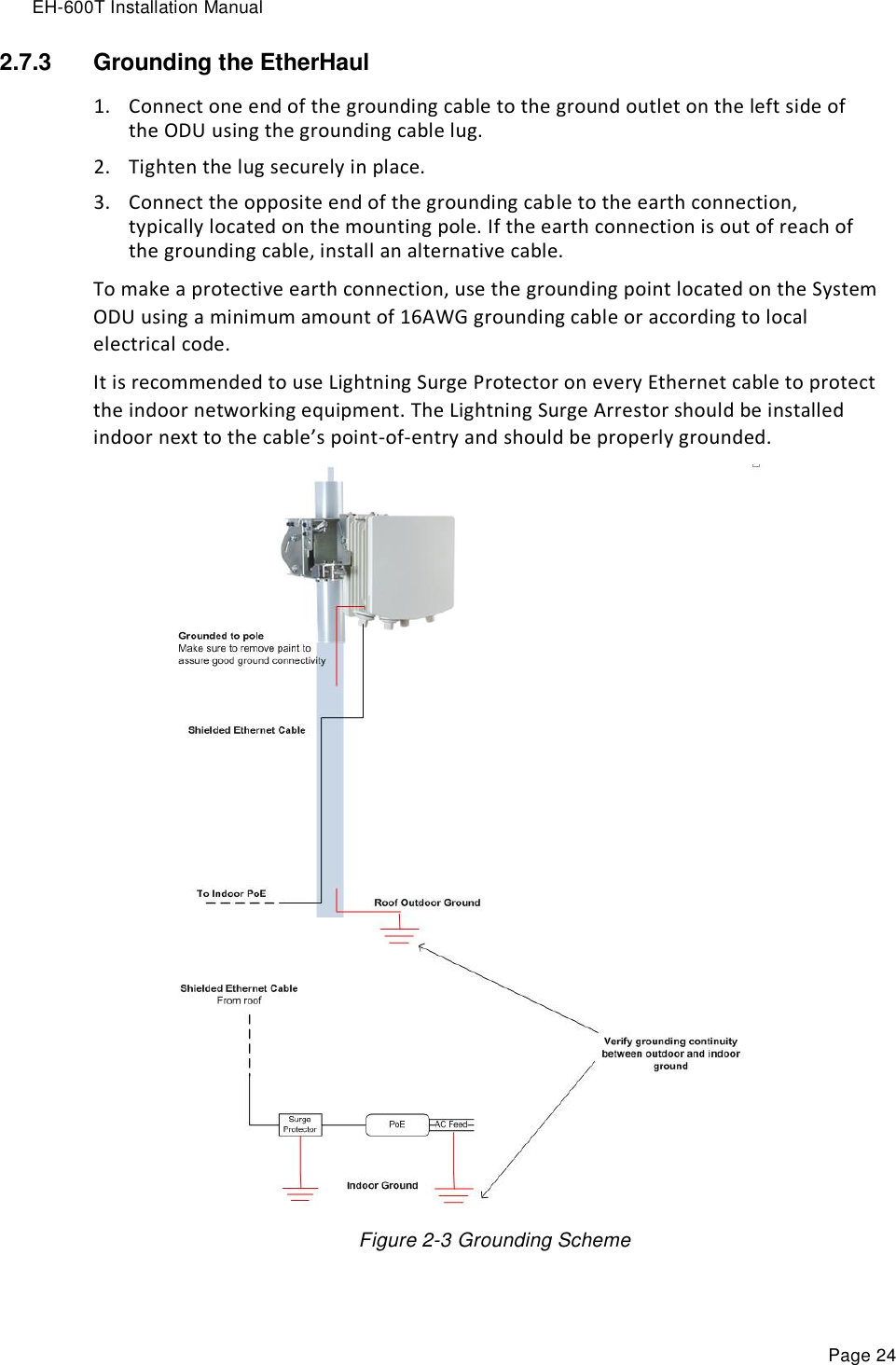 EH-600T Installation Manual Page 24 2.7.3  Grounding the EtherHaul  1. Connect one end of the grounding cable to the ground outlet on the left side of the ODU using the grounding cable lug. 2. Tighten the lug securely in place. 3. Connect the opposite end of the grounding cable to the earth connection, typically located on the mounting pole. If the earth connection is out of reach of the grounding cable, install an alternative cable. To make a protective earth connection, use the grounding point located on the System ODU using a minimum amount of 16AWG grounding cable or according to local electrical code. It is recommended to use Lightning Surge Protector on every Ethernet cable to protect the indoor networking equipment. The Lightning Surge Arrestor should be installed indoor next to the cable’s point-of-entry and should be properly grounded.  Figure 2-3 Grounding Scheme   