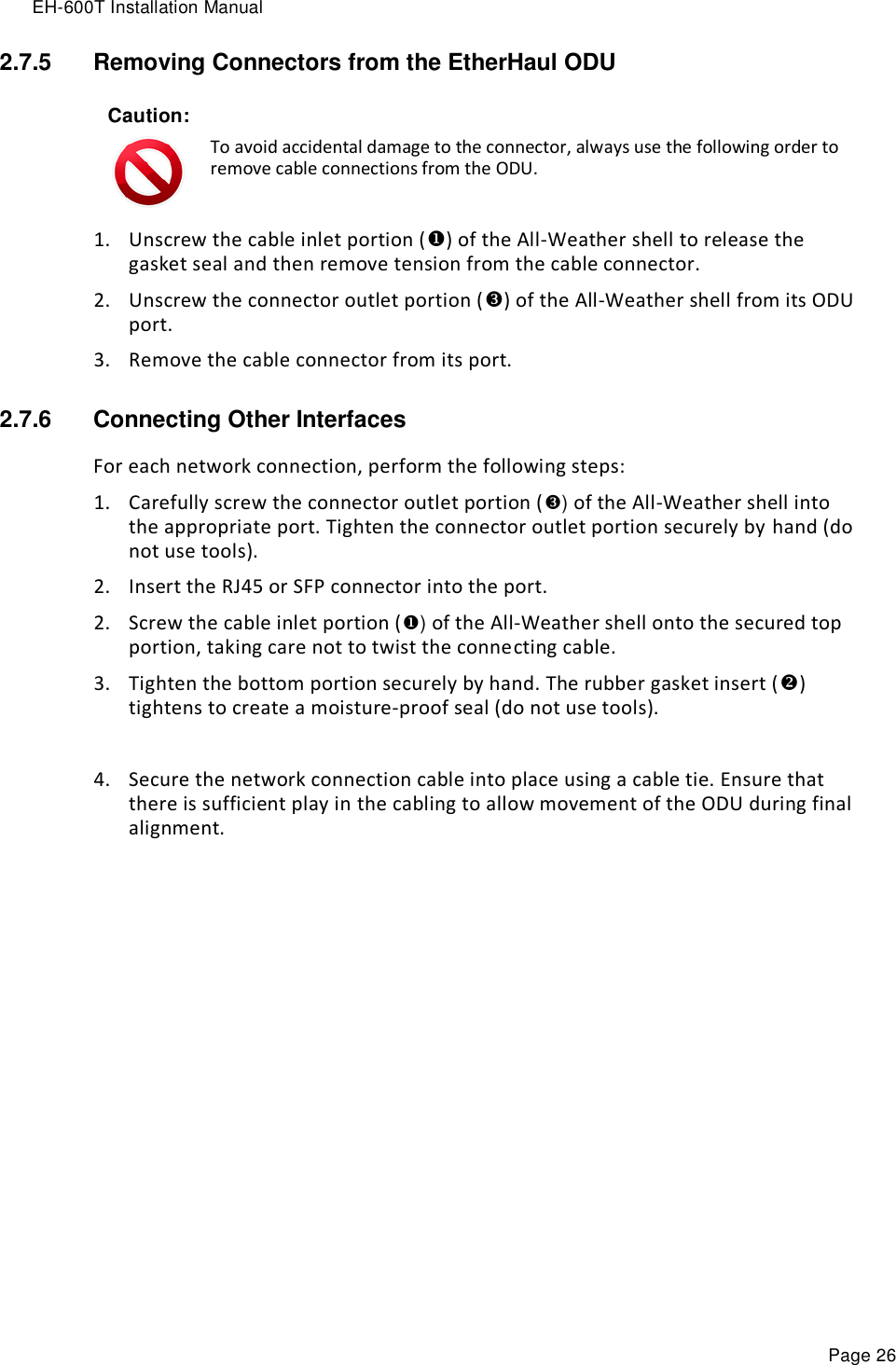 EH-600T Installation Manual Page 26 2.7.5  Removing Connectors from the EtherHaul ODU Caution:  To avoid accidental damage to the connector, always use the following order to remove cable connections from the ODU. 1. Unscrew the cable inlet portion () of the All-Weather shell to release the gasket seal and then remove tension from the cable connector. 2. Unscrew the connector outlet portion () of the All-Weather shell from its ODU port. 3. Remove the cable connector from its port. 2.7.6  Connecting Other Interfaces For each network connection, perform the following steps: 1. Carefully screw the connector outlet portion () of the All-Weather shell into the appropriate port. Tighten the connector outlet portion securely by hand (do not use tools). 2. Insert the RJ45 or SFP connector into the port. 2. Screw the cable inlet portion () of the All-Weather shell onto the secured top portion, taking care not to twist the connecting cable.  3. Tighten the bottom portion securely by hand. The rubber gasket insert () tightens to create a moisture-proof seal (do not use tools).  4. Secure the network connection cable into place using a cable tie. Ensure that there is sufficient play in the cabling to allow movement of the ODU during final alignment. 